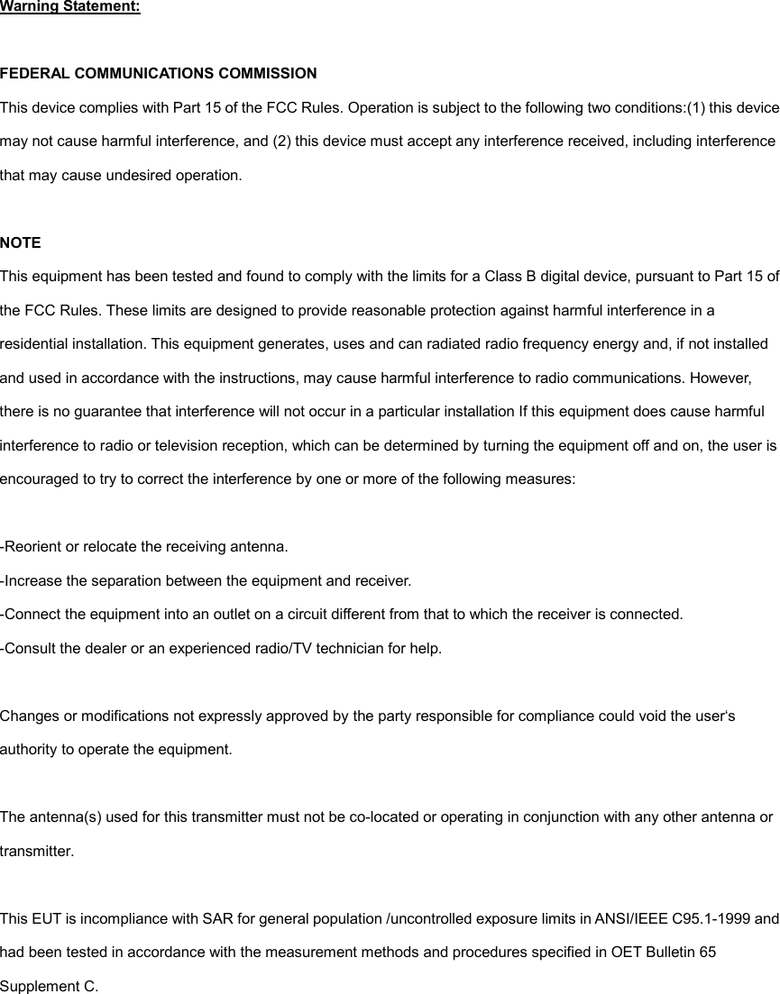 Warning Statement:  FEDERAL COMMUNICATIONS COMMISSION This device complies with Part 15 of the FCC Rules. Operation is subject to the following two conditions:(1) this device may not cause harmful interference, and (2) this device must accept any interference received, including interference that may cause undesired operation.  NOTE This equipment has been tested and found to comply with the limits for a Class B digital device, pursuant to Part 15 of the FCC Rules. These limits are designed to provide reasonable protection against harmful interference in a residential installation. This equipment generates, uses and can radiated radio frequency energy and, if not installed and used in accordance with the instructions, may cause harmful interference to radio communications. However, there is no guarantee that interference will not occur in a particular installation If this equipment does cause harmful interference to radio or television reception, which can be determined by turning the equipment off and on, the user is encouraged to try to correct the interference by one or more of the following measures:  -Reorient or relocate the receiving antenna. -Increase the separation between the equipment and receiver. -Connect the equipment into an outlet on a circuit different from that to which the receiver is connected. -Consult the dealer or an experienced radio/TV technician for help.  Changes or modifications not expressly approved by the party responsible for compliance could void the user&lsquo;s authority to operate the equipment.  The antenna(s) used for this transmitter must not be co-located or operating in conjunction with any other antenna or transmitter.  This EUT is incompliance with SAR for general population /uncontrolled exposure limits in ANSI/IEEE C95.1-1999 and had been tested in accordance with the measurement methods and procedures specified in OET Bulletin 65 Supplement C. 