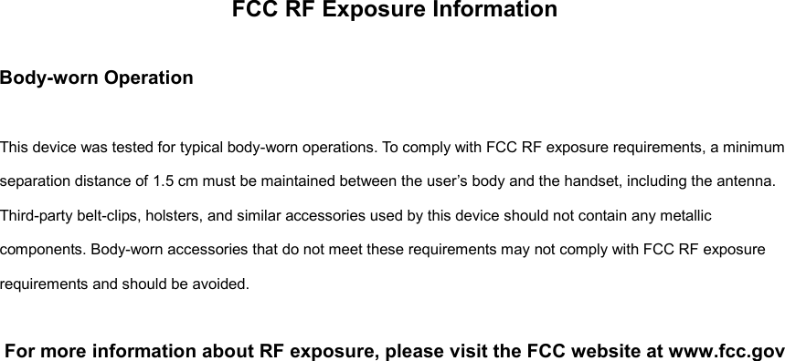 FCC RF Exposure Information    Body-worn Operation  This device was tested for typical body-worn operations. To comply with FCC RF exposure requirements, a minimum separation distance of 1.5 cm must be maintained between the user&rsquo;s body and the handset, including the antenna. Third-party belt-clips, holsters, and similar accessories used by this device should not contain any metallic components. Body-worn accessories that do not meet these requirements may not comply with FCC RF exposure requirements and should be avoided.  For more information about RF exposure, please visit the FCC website at www.fcc.gov   