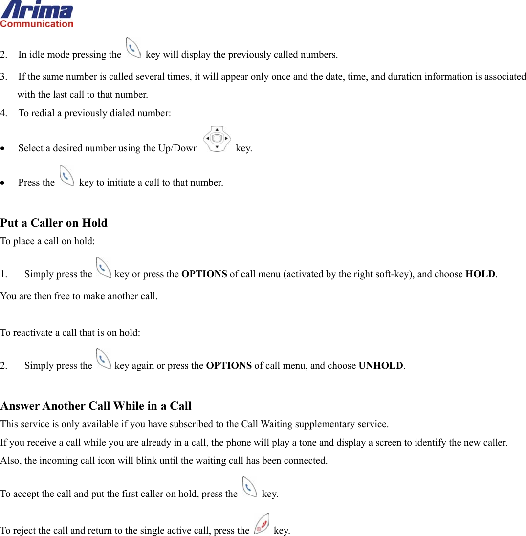  2.  In idle mode pressing the    key will display the previously called numbers. 3.  If the same number is called several times, it will appear only once and the date, time, and duration information is associated with the last call to that number.   4.  To redial a previously dialed number: &bull;  Select a desired number using the Up/Down   key. &bull;  Press the    key to initiate a call to that number.  Put a Caller on Hold To place a call on hold: 1.  Simply press the    key or press the OPTIONS of call menu (activated by the right soft-key), and choose HOLD. You are then free to make another call.  To reactivate a call that is on hold: 2.  Simply press the    key again or press the OPTIONS of call menu, and choose UNHOLD.  Answer Another Call While in a Call This service is only available if you have subscribed to the Call Waiting supplementary service. If you receive a call while you are already in a call, the phone will play a tone and display a screen to identify the new caller.  Also, the incoming call icon will blink until the waiting call has been connected. To accept the call and put the first caller on hold, press the   key. To reject the call and return to the single active call, press the   key. 