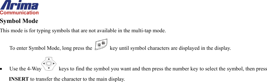  Symbol Mode This mode is for typing symbols that are not available in the multi-tap mode. To enter Symbol Mode, long press the    key until symbol characters are displayed in the display. &bull;  Use the 4-Way   keys to find the symbol you want and then press the number key to select the symbol, then press INSERT to transfer the character to the main display. 