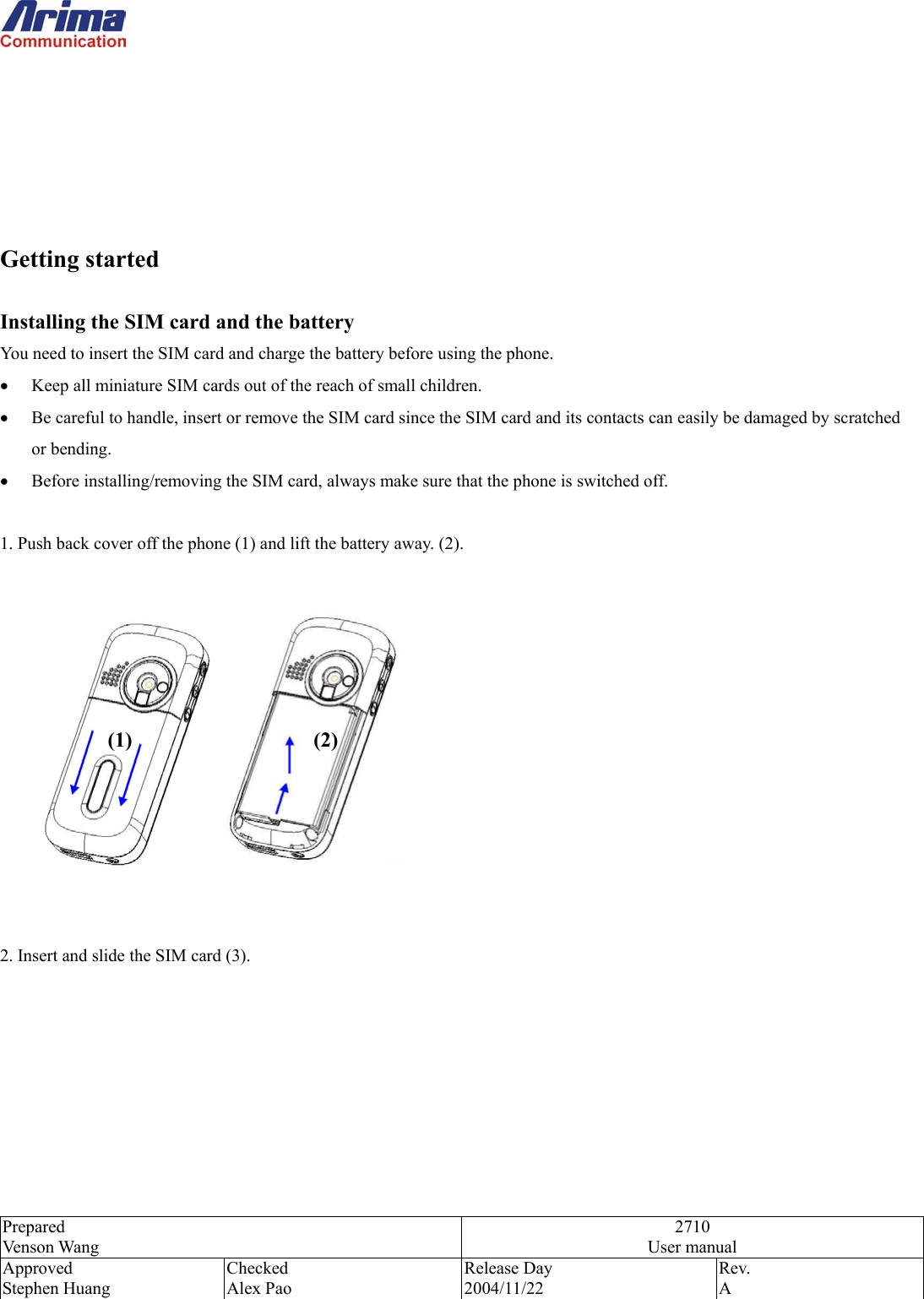  Prepared Venson Wang 2710 User manual Approved Stephen Huang Checked Alex Pao Release Day 2004/11/22 Rev.  A        Getting started  Installing the SIM card and the battery You need to insert the SIM card and charge the battery before using the phone. &bull;  Keep all miniature SIM cards out of the reach of small children. &bull;  Be careful to handle, insert or remove the SIM card since the SIM card and its contacts can easily be damaged by scratched or bending. &bull;  Before installing/removing the SIM card, always make sure that the phone is switched off.  1. Push back cover off the phone (1) and lift the battery away. (2).           2. Insert and slide the SIM card (3).     (1) (2) 