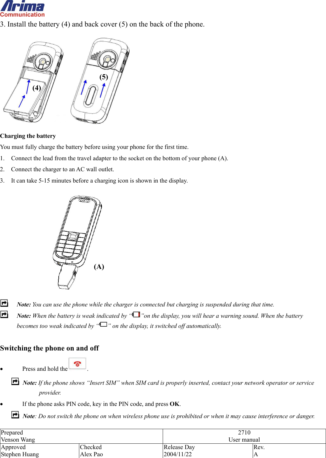  Prepared Venson Wang 2710 User manual Approved Stephen Huang Checked Alex Pao Release Day 2004/11/22 Rev.  A  3. Install the battery (4) and back cover (5) on the back of the phone.  Charging the battery You must fully charge the battery before using your phone for the first time. 1.  Connect the lead from the travel adapter to the socket on the bottom of your phone (A). 2.  Connect the charger to an AC wall outlet. 3.  It can take 5-15 minutes before a charging icon is shown in the display.   Note: You can use the phone while the charger is connected but charging is suspended during that time.  Note: When the battery is weak indicated by &ldquo; &rdquo;on the display, you will hear a warning sound. When the battery becomes too weak indicated by &ldquo; &rdquo; on the display, it switched off automatically.  Switching the phone on and off &bull;  Press and hold the .  Note: If the phone shows &ldquo;Insert SIM&rdquo; when SIM card is properly inserted, contact your network operator or service provider. &bull;  If the phone asks PIN code, key in the PIN code, and press OK.  Note: Do not switch the phone on when wireless phone use is prohibited or when it may cause interference or danger. (A) (4) (5) 