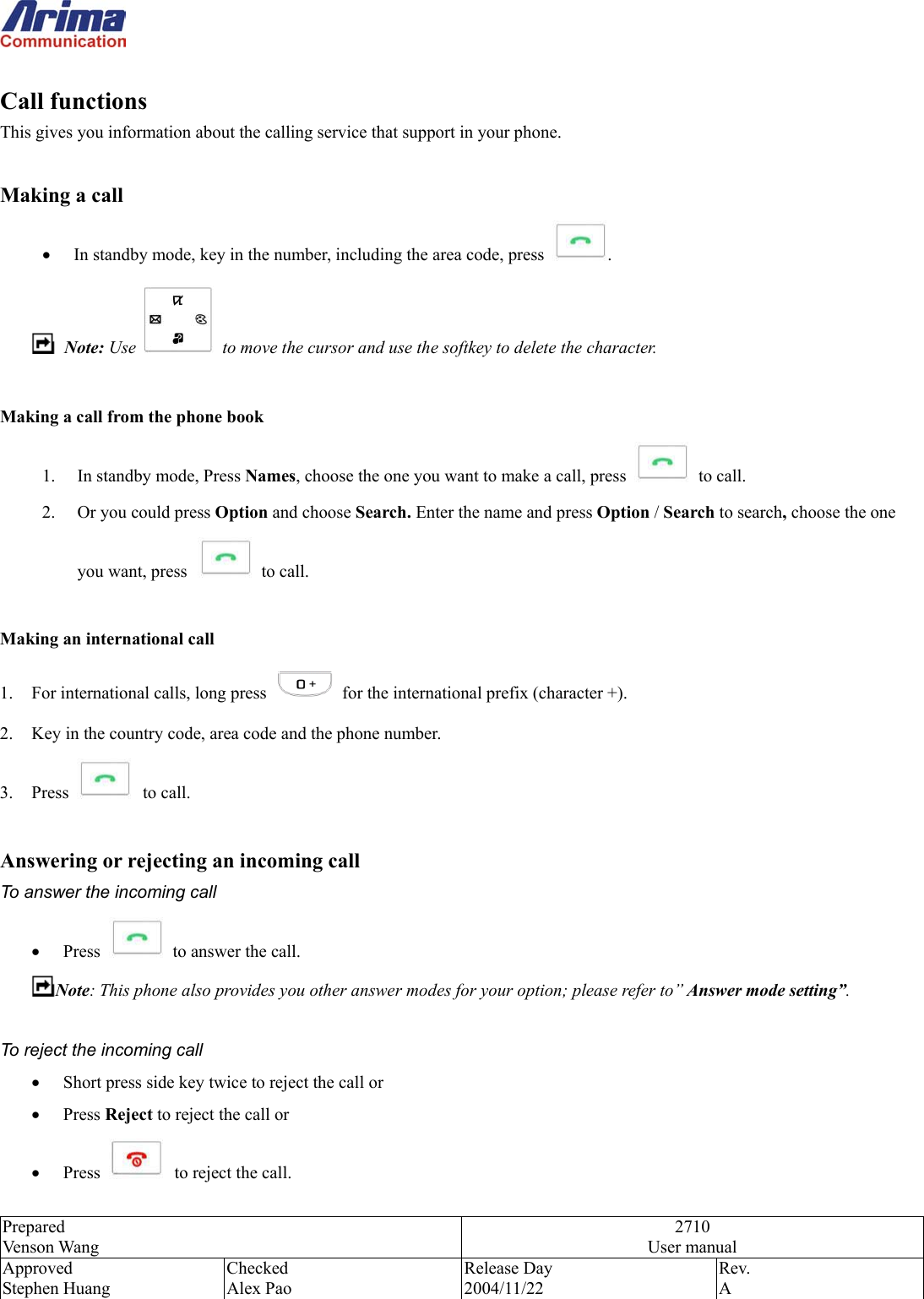  Prepared Venson Wang 2710 User manual Approved Stephen Huang Checked Alex Pao Release Day 2004/11/22 Rev.  A   Call functions This gives you information about the calling service that support in your phone.  Making a call &bull;  In standby mode, key in the number, including the area code, press  .  Note: Use    to move the cursor and use the softkey to delete the character.  Making a call from the phone book  1.  In standby mode, Press Names, choose the one you want to make a call, press   to call. 2.  Or you could press Option and choose Search. Enter the name and press Option / Search to search, choose the one you want, press  to call.  Making an international call   1.  For international calls, long press    for the international prefix (character +). 2.  Key in the country code, area code and the phone number. 3. Press   to call.  Answering or rejecting an incoming call To answer the incoming call &bull;  Press    to answer the call. Note: This phone also provides you other answer modes for your option; please refer to&rdquo; Answer mode setting&rdquo;.  To reject the incoming call &bull;  Short press side key twice to reject the call or   &bull;  Press Reject to reject the call or   &bull;  Press   to reject the call. 