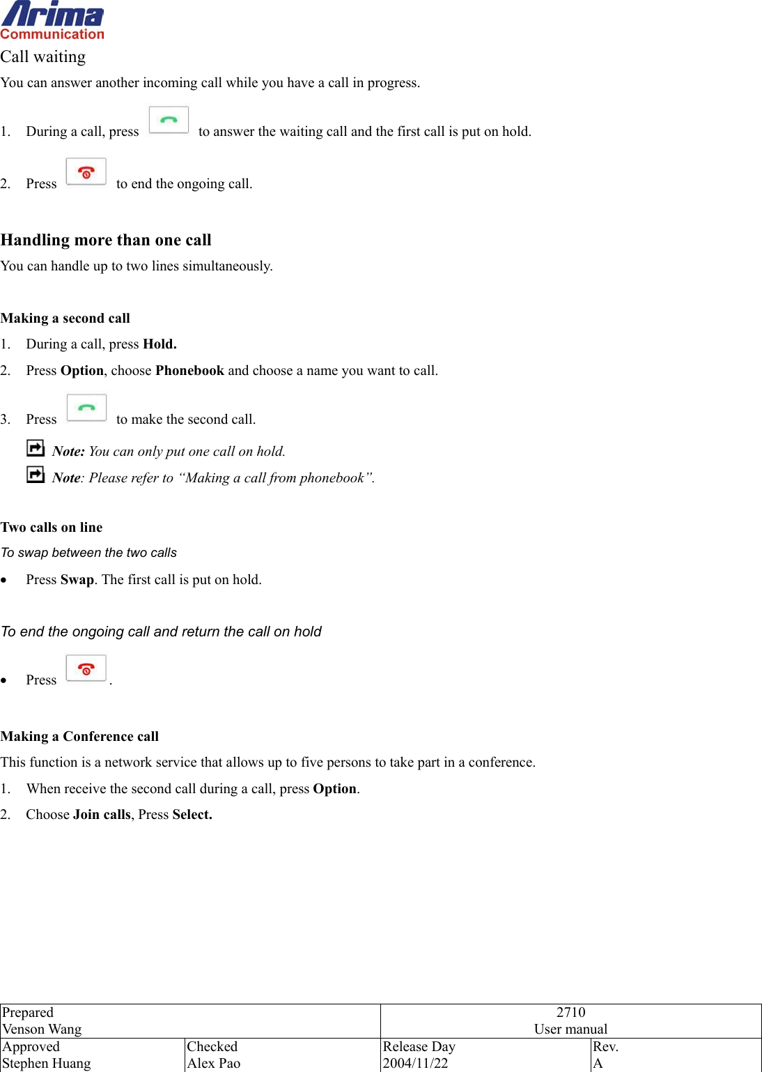  Prepared Venson Wang 2710 User manual Approved Stephen Huang Checked Alex Pao Release Day 2004/11/22 Rev.  A  Call waiting You can answer another incoming call while you have a call in progress.   1.  During a call, press  to answer the waiting call and the first call is put on hold.   2. Press    to end the ongoing call.    Handling more than one call You can handle up to two lines simultaneously.  Making a second call 1.  During a call, press Hold. 2. Press Option, choose Phonebook and choose a name you want to call.   3. Press    to make the second call.  Note: You can only put one call on hold.  Note: Please refer to &ldquo;Making a call from phonebook&rdquo;.  Two calls on line To swap between the two calls &bull;  Press Swap. The first call is put on hold.  To end the ongoing call and return the call on hold &bull;  Press  .   Making a Conference call This function is a network service that allows up to five persons to take part in a conference.   1.  When receive the second call during a call, press Option. 2. Choose Join calls, Press Select. 