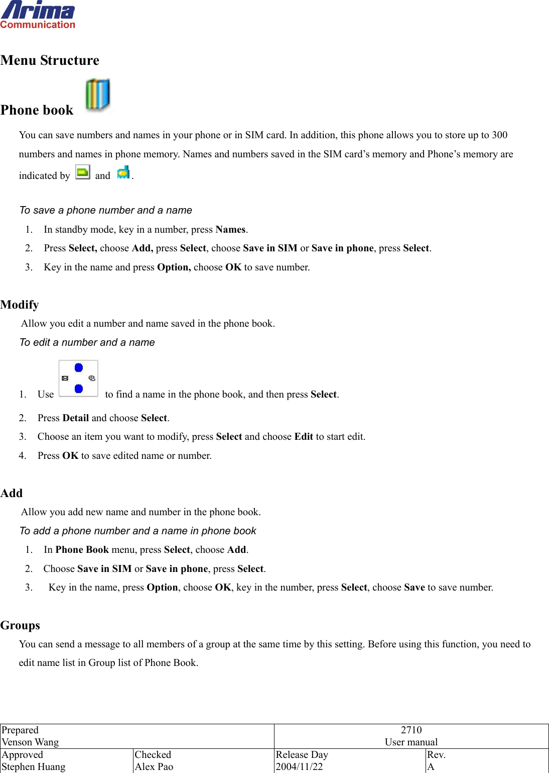  Prepared Venson Wang 2710 User manual Approved Stephen Huang Checked Alex Pao Release Day 2004/11/22 Rev.  A   Menu Structure   Phone book   You can save numbers and names in your phone or in SIM card. In addition, this phone allows you to store up to 300 numbers and names in phone memory. Names and numbers saved in the SIM card&rsquo;s memory and Phone&rsquo;s memory are indicated by   and  .  To save a phone number and a name 1.  In standby mode, key in a number, press Names. 2. Press Select, choose Add, press Select, choose Save in SIM or Save in phone, press Select. 3.  Key in the name and press Option, choose OK to save number.  Modify Allow you edit a number and name saved in the phone book. To edit a number and a name 1. Use   to find a name in the phone book, and then press Select. 2. Press Detail and choose Select.   3.  Choose an item you want to modify, press Select and choose Edit to start edit. 4. Press OK to save edited name or number.  Add  Allow you add new name and number in the phone book. To add a phone number and a name in phone book 1. In Phone Book menu, press Select, choose Add.   2.  Choose Save in SIM or Save in phone, press Select. 3.      Key in the name, press Option, choose OK, key in the number, press Select, choose Save to save number.  Groups  You can send a message to all members of a group at the same time by this setting. Before using this function, you need to edit name list in Group list of Phone Book.   