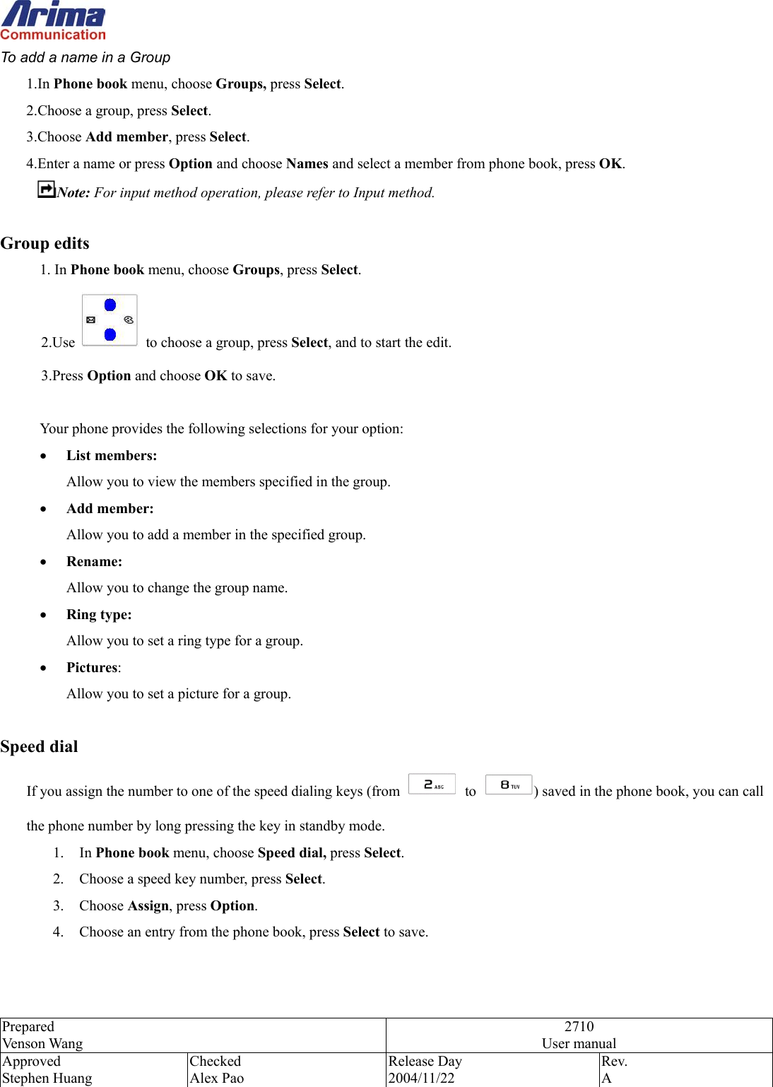  Prepared Venson Wang 2710 User manual Approved Stephen Huang Checked Alex Pao Release Day 2004/11/22 Rev.  A  To add a name in a Group 1.In Phone book menu, choose Groups, press Select. 2.Choose a group, press Select. 3.Choose Add member, press Select.  4.Enter a name or press Option and choose Names and select a member from phone book, press OK. Note: For input method operation, please refer to Input method.    Group edits 1. In Phone book menu, choose Groups, press Select. 2.Use    to choose a group, press Select, and to start the edit. 3.Press Option and choose OK to save.  Your phone provides the following selections for your option: &bull;  List members:  Allow you to view the members specified in the group. &bull;  Add member:  Allow you to add a member in the specified group. &bull;  Rename:  Allow you to change the group name. &bull;  Ring type:  Allow you to set a ring type for a group. &bull;  Pictures:  Allow you to set a picture for a group.    Speed dial If you assign the number to one of the speed dialing keys (from   to  ) saved in the phone book, you can call the phone number by long pressing the key in standby mode. 1. In Phone book menu, choose Speed dial, press Select. 2.  Choose a speed key number, press Select. 3. Choose Assign, press Option. 4.  Choose an entry from the phone book, press Select to save.   