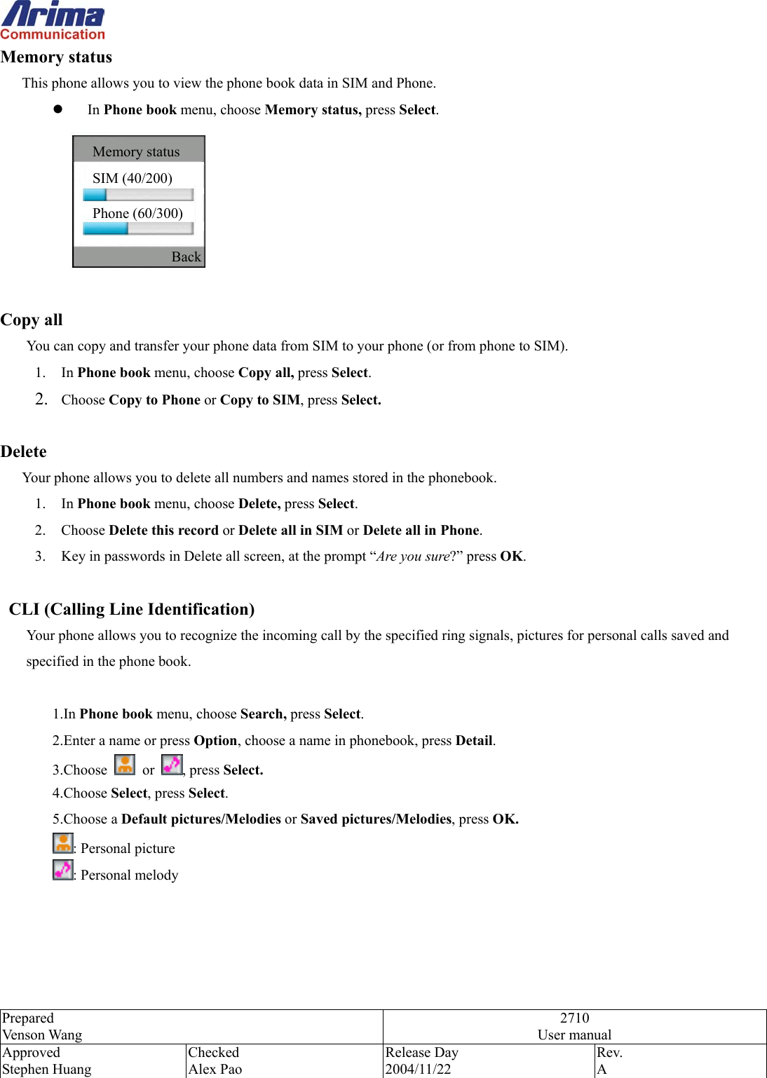  Prepared Venson Wang 2710 User manual Approved Stephen Huang Checked Alex Pao Release Day 2004/11/22 Rev.  A  Memory status         This phone allows you to view the phone book data in SIM and Phone.   In Phone book menu, choose Memory status, press Select.   Copy all   You can copy and transfer your phone data from SIM to your phone (or from phone to SIM).   1. In Phone book menu, choose Copy all, press Select. 2.  Choose Copy to Phone or Copy to SIM, press Select.  Delete        Your phone allows you to delete all numbers and names stored in the phonebook.   1. In Phone book menu, choose Delete, press Select. 2. Choose Delete this record or Delete all in SIM or Delete all in Phone. 3.  Key in passwords in Delete all screen, at the prompt &ldquo;Are you sure?&rdquo; press OK.       CLI (Calling Line Identification)   Your phone allows you to recognize the incoming call by the specified ring signals, pictures for personal calls saved and specified in the phone book.      1.In Phone book menu, choose Search, press Select. 2.Enter a name or press Option, choose a name in phonebook, press Detail.  3.Choose   or  , press Select.  4.Choose Select, press Select. 5.Choose a Default pictures/Melodies or Saved pictures/Melodies, press OK. : Personal picture : Personal melody  SIM (40/200) Phone (60/300) Memory status Back 