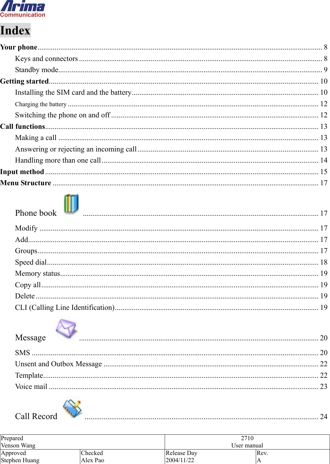  Prepared Venson Wang 2710 User manual Approved Stephen Huang Checked Alex Pao Release Day 2004/11/22 Rev.  A  Index Your phone....................................................................................................................................................... 8 Keys and connectors ................................................................................................................................. 8 Standby mode............................................................................................................................................ 9 Getting started............................................................................................................................................... 10 Installing the SIM card and the battery................................................................................................... 10 Charging the battery ..................................................................................................................................... 12 Switching the phone on and off .............................................................................................................. 12 Call functions................................................................................................................................................. 13 Making a call .......................................................................................................................................... 13 Answering or rejecting an incoming call................................................................................................ 13 Handling more than one call................................................................................................................... 14 Input method................................................................................................................................................. 15 Menu Structure ............................................................................................................................................. 17 Phone book  ............................................................................................................................. 17 Modify .................................................................................................................................................... 17 Add.......................................................................................................................................................... 17 Groups..................................................................................................................................................... 17 Speed dial................................................................................................................................................ 18 Memory status......................................................................................................................................... 19 Copy all................................................................................................................................................... 19 Delete ...................................................................................................................................................... 19 CLI (Calling Line Identification)............................................................................................................ 19 Message   ............................................................................................................................... 20 SMS ........................................................................................................................................................ 20 Unsent and Outbox Message .................................................................................................................. 22 Template.................................................................................................................................................. 22 Voice mail ............................................................................................................................................... 23 Call Record  ............................................................................................................................ 24 