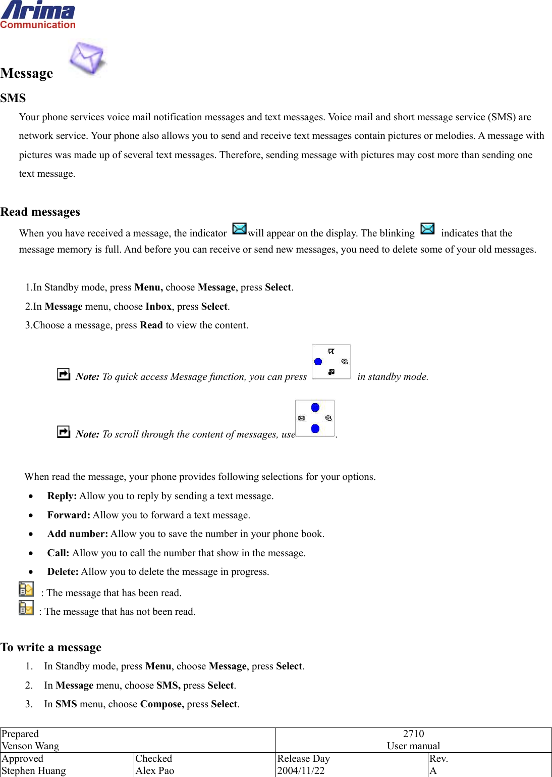  Prepared Venson Wang 2710 User manual Approved Stephen Huang Checked Alex Pao Release Day 2004/11/22 Rev.  A  Message    SMS Your phone services voice mail notification messages and text messages. Voice mail and short message service (SMS) are network service. Your phone also allows you to send and receive text messages contain pictures or melodies. A message with pictures was made up of several text messages. Therefore, sending message with pictures may cost more than sending one text message.  Read messages When you have received a message, the indicator  will appear on the display. The blinking    indicates that the message memory is full. And before you can receive or send new messages, you need to delete some of your old messages.  1.In Standby mode, press Menu, choose Message, press Select. 2.In Message menu, choose Inbox, press Select. 3.Choose a message, press Read to view the content.  Note: To quick access Message function, you can press   in standby mode.  Note: To scroll through the content of messages, use .    When read the message, your phone provides following selections for your options. &bull;  Reply: Allow you to reply by sending a text message. &bull;  Forward: Allow you to forward a text message. &bull;  Add number: Allow you to save the number in your phone book. &bull;  Call: Allow you to call the number that show in the message.  &bull;  Delete: Allow you to delete the message in progress.   : The message that has been read.   : The message that has not been read.  To write a message 1.  In Standby mode, press Menu, choose Message, press Select. 2. In Message menu, choose SMS, press Select. 3. In SMS menu, choose Compose, press Select. 