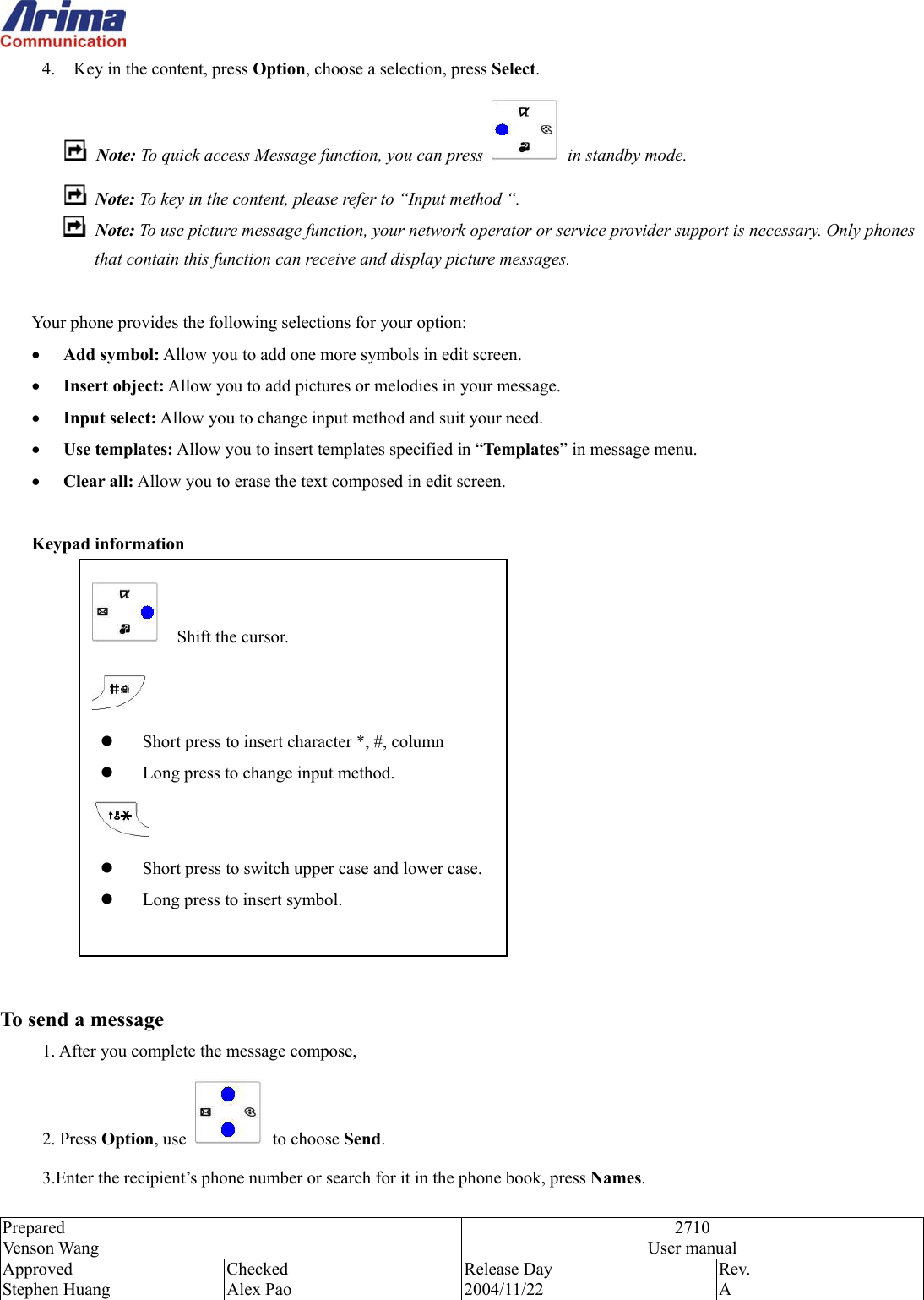  Prepared Venson Wang 2710 User manual Approved Stephen Huang Checked Alex Pao Release Day 2004/11/22 Rev.  A  4.  Key in the content, press Option, choose a selection, press Select.  Note: To quick access Message function, you can press   in standby mode.   Note: To key in the content, please refer to &ldquo;Input method &ldquo;.   Note: To use picture message function, your network operator or service provider support is necessary. Only phones that contain this function can receive and display picture messages.    Your phone provides the following selections for your option: &bull;  Add symbol: Allow you to add one more symbols in edit screen. &bull;  Insert object: Allow you to add pictures or melodies in your message. &bull;  Input select: Allow you to change input method and suit your need. &bull;  Use templates: Allow you to insert templates specified in &ldquo;Templates&rdquo; in message menu. &bull;  Clear all: Allow you to erase the text composed in edit screen.  Keypad information               To send a message 1. After you complete the message compose, 2. Press Option, use   to choose Send. 3.Enter the recipient&rsquo;s phone number or search for it in the phone book, press Names.     Shift the cursor.    Short press to insert character *, #, column   Long press to change input method.    Short press to switch upper case and lower case.  Long press to insert symbol.   
