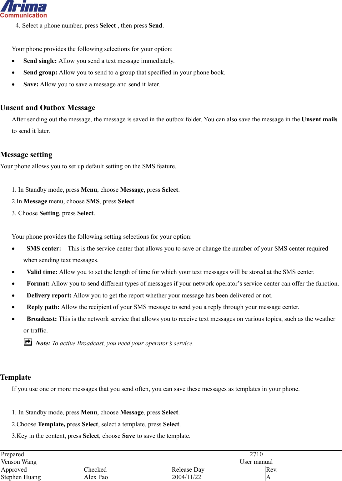  Prepared Venson Wang 2710 User manual Approved Stephen Huang Checked Alex Pao Release Day 2004/11/22 Rev.  A  4. Select a phone number, press Select , then press Send.  Your phone provides the following selections for your option: &bull;  Send single: Allow you send a text message immediately. &bull;  Send group: Allow you to send to a group that specified in your phone book. &bull;  Save: Allow you to save a message and send it later.  Unsent and Outbox Message After sending out the message, the message is saved in the outbox folder. You can also save the message in the Unsent mails to send it later.    Message setting Your phone allows you to set up default setting on the SMS feature.  1. In Standby mode, press Menu, choose Message, press Select. 2.In Message menu, choose SMS, press Select. 3. Choose Setting, press Select.  Your phone provides the following setting selections for your option: &bull;   SMS center:    This is the service center that allows you to save or change the number of your SMS center required   when sending text messages. &bull;   Valid time: Allow you to set the length of time for which your text messages will be stored at the SMS center.   &bull;   Format: Allow you to send different types of messages if your network operator&rsquo;s service center can offer the function.  &bull;   Delivery report: Allow you to get the report whether your message has been delivered or not. &bull;   Reply path: Allow the recipient of your SMS message to send you a reply through your message center. &bull;   Broadcast: This is the network service that allows you to receive text messages on various topics, such as the weather or traffic.    Note: To active Broadcast, you need your operator&rsquo;s service.    Template If you use one or more messages that you send often, you can save these messages as templates in your phone.    1. In Standby mode, press Menu, choose Message, press Select. 2.Choose Template, press Select, select a template, press Select. 3.Key in the content, press Select, choose Save to save the template. 