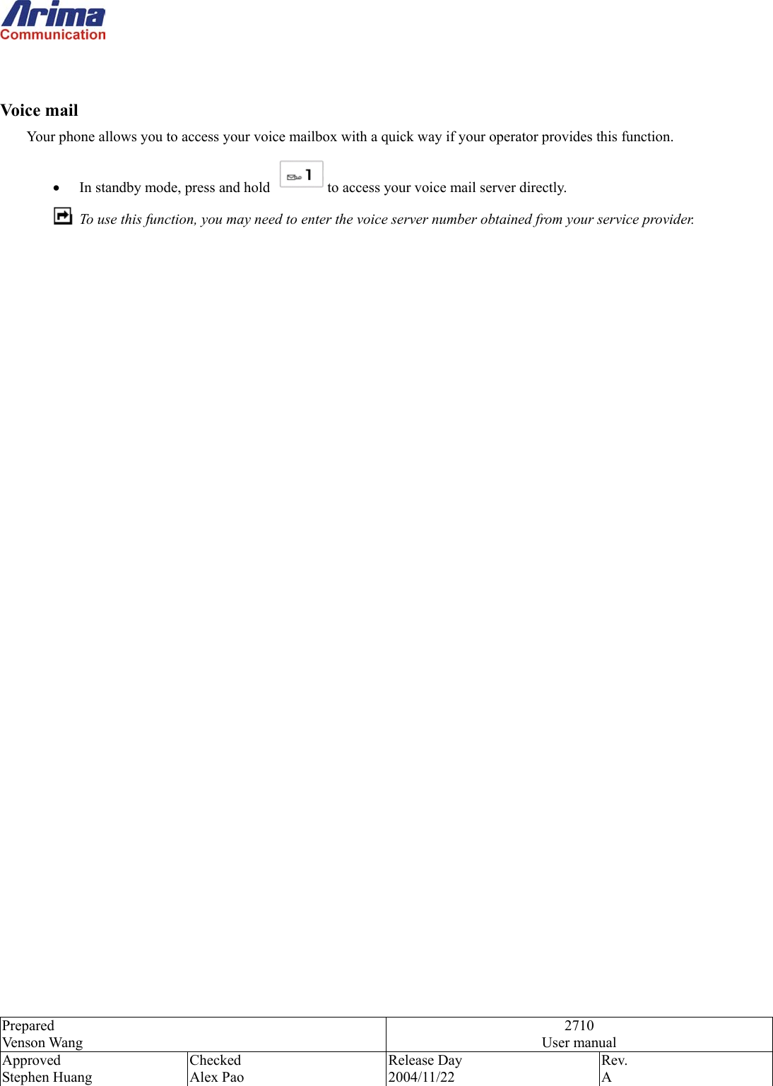  Prepared Venson Wang 2710 User manual Approved Stephen Huang Checked Alex Pao Release Day 2004/11/22 Rev.  A    Voice mail Your phone allows you to access your voice mailbox with a quick way if your operator provides this function. &bull;  In standby mode, press and hold  to access your voice mail server directly.   To use this function, you may need to enter the voice server number obtained from your service provider.                                