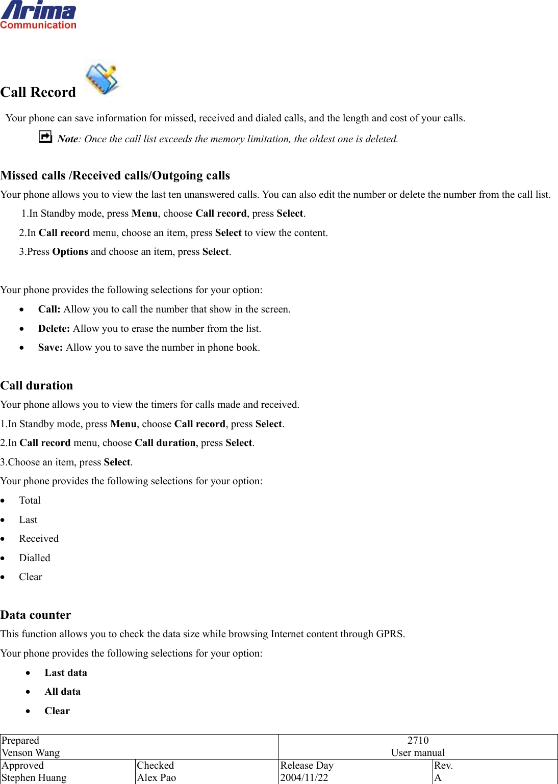  Prepared Venson Wang 2710 User manual Approved Stephen Huang Checked Alex Pao Release Day 2004/11/22 Rev.  A   Call Record     Your phone can save information for missed, received and dialed calls, and the length and cost of your calls.      Note: Once the call list exceeds the memory limitation, the oldest one is deleted.  Missed calls /Received calls/Outgoing calls Your phone allows you to view the last ten unanswered calls. You can also edit the number or delete the number from the call list. 1.In Standby mode, press Menu, choose Call record, press Select. 2.In Call record menu, choose an item, press Select to view the content.   3.Press Options and choose an item, press Select.  Your phone provides the following selections for your option: &bull;  Call: Allow you to call the number that show in the screen. &bull;  Delete: Allow you to erase the number from the list. &bull;  Save: Allow you to save the number in phone book.  Call duration Your phone allows you to view the timers for calls made and received.   1.In Standby mode, press Menu, choose Call record, press Select. 2.In Call record menu, choose Call duration, press Select. 3.Choose an item, press Select. Your phone provides the following selections for your option: &bull;  Total &bull;  Last  &bull;  Received &bull;  Dialled &bull;  Clear  Data counter This function allows you to check the data size while browsing Internet content through GPRS. Your phone provides the following selections for your option: &bull;  Last data &bull;  All data &bull;  Clear 