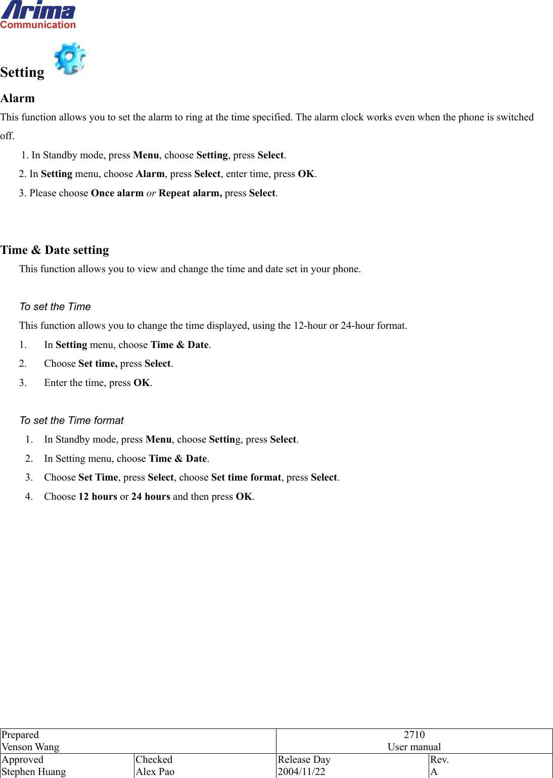  Prepared Venson Wang 2710 User manual Approved Stephen Huang Checked Alex Pao Release Day 2004/11/22 Rev.  A  Setting    Alarm  This function allows you to set the alarm to ring at the time specified. The alarm clock works even when the phone is switched off. 1. In Standby mode, press Menu, choose Setting, press Select. 2. In Setting menu, choose Alarm, press Select, enter time, press OK. 3. Please choose Once alarm or Repeat alarm, press Select.   Time &amp; Date setting This function allows you to view and change the time and date set in your phone.  To set the Time This function allows you to change the time displayed, using the 12-hour or 24-hour format. 1. In Setting menu, choose Time &amp; Date. 2. Choose Set time, press Select. 3.  Enter the time, press OK.  To set the Time format 1.  In Standby mode, press Menu, choose Setting, press Select. 2.  In Setting menu, choose Time &amp; Date. 3. Choose Set Time, press Select, choose Set time format, press Select. 4. Choose 12 hours or 24 hours and then press OK.     