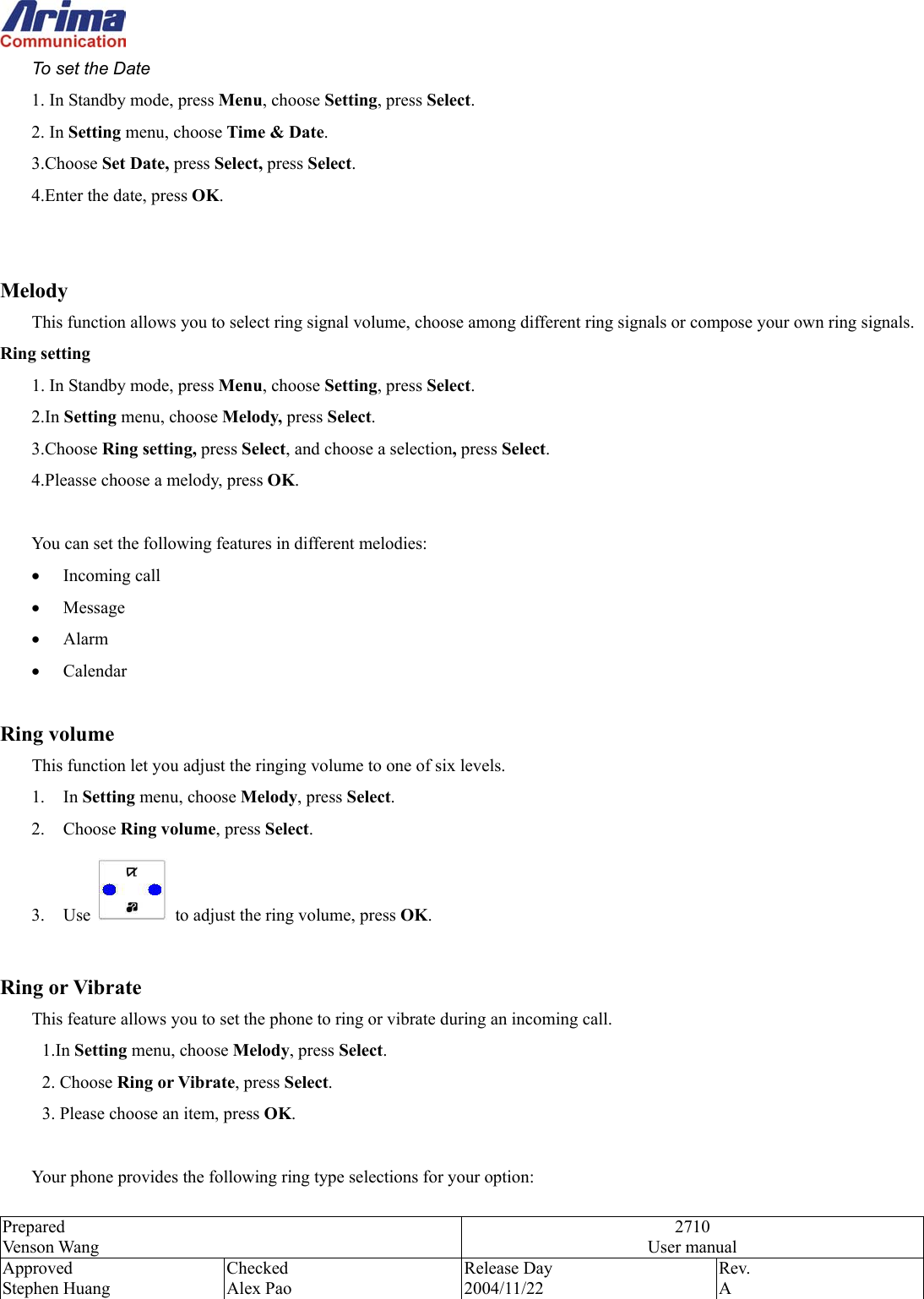  Prepared Venson Wang 2710 User manual Approved Stephen Huang Checked Alex Pao Release Day 2004/11/22 Rev.  A  To set the Date 1. In Standby mode, press Menu, choose Setting, press Select. 2. In Setting menu, choose Time &amp; Date. 3.Choose Set Date, press Select, press Select. 4.Enter the date, press OK.   Melody This function allows you to select ring signal volume, choose among different ring signals or compose your own ring signals.   Ring setting 1. In Standby mode, press Menu, choose Setting, press Select. 2.In Setting menu, choose Melody, press Select. 3.Choose Ring setting, press Select, and choose a selection, press Select. 4.Pleasse choose a melody, press OK.  You can set the following features in different melodies: &bull;  Incoming call &bull;  Message  &bull;  Alarm  &bull;  Calendar    Ring volume This function let you adjust the ringing volume to one of six levels. 1. In Setting menu, choose Melody, press Select.  2. Choose Ring volume, press Select. 3. Use    to adjust the ring volume, press OK.  Ring or Vibrate This feature allows you to set the phone to ring or vibrate during an incoming call. 1.In Setting menu, choose Melody, press Select.  2. Choose Ring or Vibrate, press Select.  3. Please choose an item, press OK.  Your phone provides the following ring type selections for your option: 