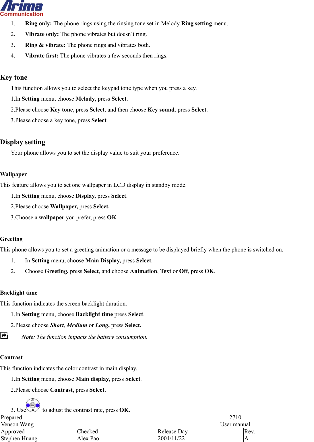  Prepared Venson Wang 2710 User manual Approved Stephen Huang Checked Alex Pao Release Day 2004/11/22 Rev.  A  1.  Ring only: The phone rings using the rinsing tone set in Melody Ring setting menu.   2.  Vibrate only: The phone vibrates but doesn&rsquo;t ring. 3.  Ring &amp; vibrate: The phone rings and vibrates both. 4.  Vibrate first: The phone vibrates a few seconds then rings.  Key tone This function allows you to select the keypad tone type when you press a key. 1.In Setting menu, choose Melody, press Select.  2.Please choose Key tone, press Select, and then choose Key sound, press Select.  3.Please choose a key tone, press Select.   Display setting Your phone allows you to set the display value to suit your preference.  Wallpaper This feature allows you to set one wallpaper in LCD display in standby mode. 1.In Setting menu, choose Display, press Select. 2.Please choose Wallpaper, press Select. 3.Choose a wallpaper you prefer, press OK.  Greeting  This phone allows you to set a greeting animation or a message to be displayed briefly when the phone is switched on. 1. In Setting menu, choose Main Display, press Select. 2. Choose Greeting, press Select, and choose Animation, Text or Off, press OK.  Backlight time This function indicates the screen backlight duration. 1.In Setting menu, choose Backlight time press Select. 2.Please choose Short, Medium or Long, press Select.  Note: The function impacts the battery consumption.  Contrast This function indicates the color contrast in main display. 1.In Setting menu, choose Main display, press Select. 2.Please choose Contrast, press Select. 3. Use   to adjust the contrast rate, press OK. 