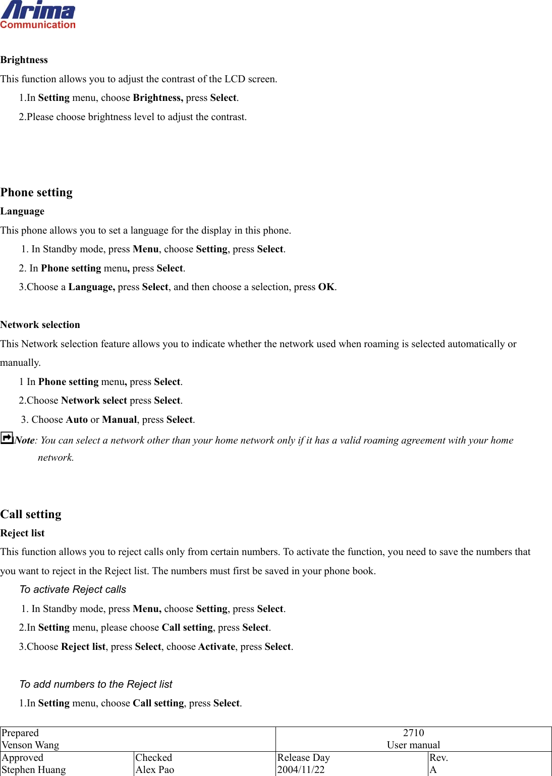  Prepared Venson Wang 2710 User manual Approved Stephen Huang Checked Alex Pao Release Day 2004/11/22 Rev.  A   Brightness This function allows you to adjust the contrast of the LCD screen. 1.In Setting menu, choose Brightness, press Select. 2.Please choose brightness level to adjust the contrast.    Phone setting Language This phone allows you to set a language for the display in this phone. 1. In Standby mode, press Menu, choose Setting, press Select. 2. In Phone setting menu, press Select. 3.Choose a Language, press Select, and then choose a selection, press OK.   Network selection This Network selection feature allows you to indicate whether the network used when roaming is selected automatically or manually. 1 In Phone setting menu, press Select. 2.Choose Network select press Select.     3. Choose Auto or Manual, press Select.  Note: You can select a network other than your home network only if it has a valid roaming agreement with your home network.   Call setting Reject list This function allows you to reject calls only from certain numbers. To activate the function, you need to save the numbers that you want to reject in the Reject list. The numbers must first be saved in your phone book. To activate Reject calls 1. In Standby mode, press Menu, choose Setting, press Select. 2.In Setting menu, please choose Call setting, press Select. 3.Choose Reject list, press Select, choose Activate, press Select.  To add numbers to the Reject list 1.In Setting menu, choose Call setting, press Select. 
