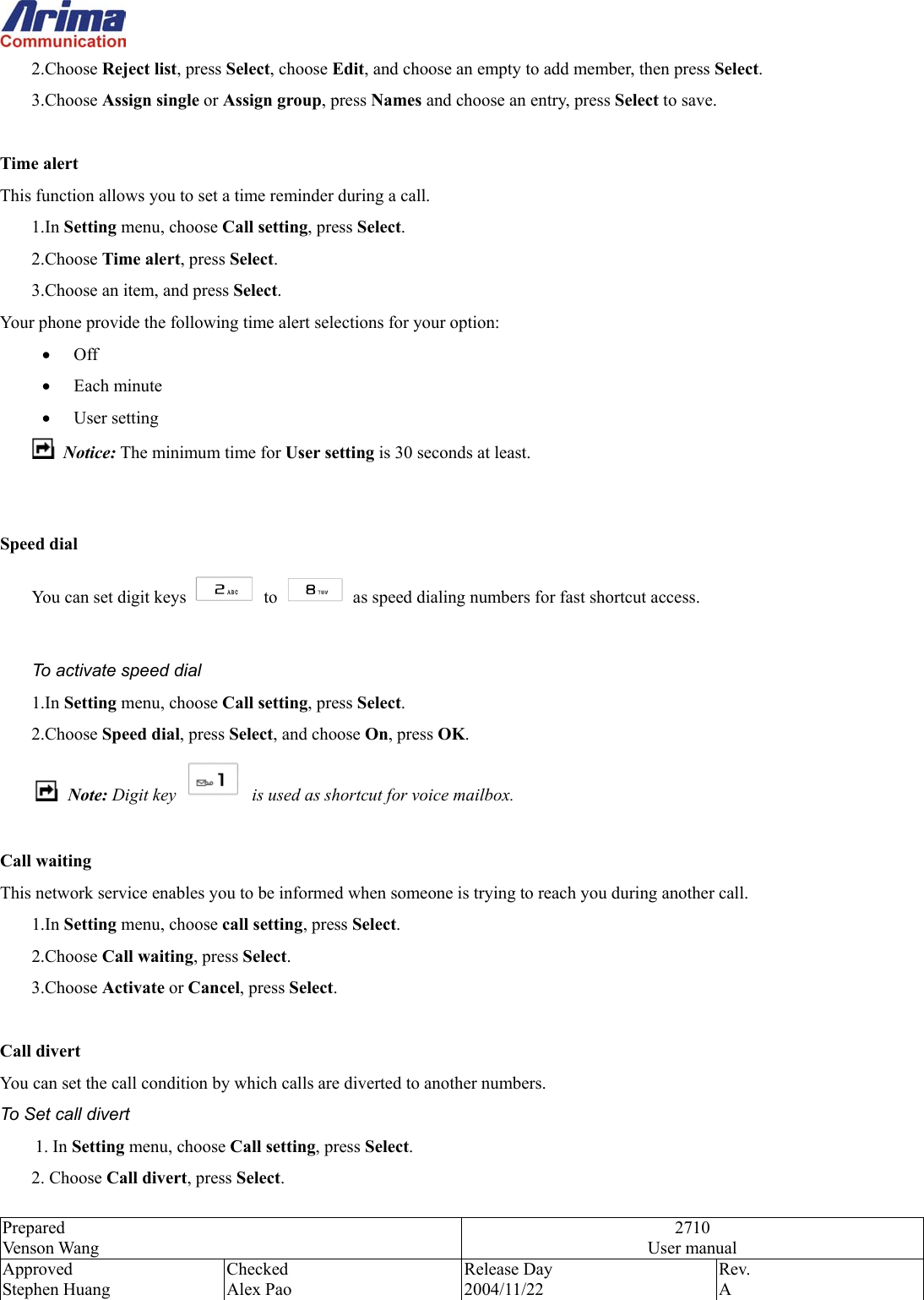  Prepared Venson Wang 2710 User manual Approved Stephen Huang Checked Alex Pao Release Day 2004/11/22 Rev.  A  2.Choose Reject list, press Select, choose Edit, and choose an empty to add member, then press Select. 3.Choose Assign single or Assign group, press Names and choose an entry, press Select to save.    Time alert This function allows you to set a time reminder during a call. 1.In Setting menu, choose Call setting, press Select. 2.Choose Time alert, press Select. 3.Choose an item, and press Select. Your phone provide the following time alert selections for your option: &bull;  Off &bull;  Each minute &bull;  User setting  Notice: The minimum time for User setting is 30 seconds at least.     Speed dial You can set digit keys   to    as speed dialing numbers for fast shortcut access.      To activate speed dial 1.In Setting menu, choose Call setting, press Select. 2.Choose Speed dial, press Select, and choose On, press OK.  Note: Digit key    is used as shortcut for voice mailbox.  Call waiting This network service enables you to be informed when someone is trying to reach you during another call. 1.In Setting menu, choose call setting, press Select. 2.Choose Call waiting, press Select. 3.Choose Activate or Cancel, press Select.  Call divert   You can set the call condition by which calls are diverted to another numbers. To Set call divert 1. In Setting menu, choose Call setting, press Select.   1.  2. Choose Call divert, press Select.   