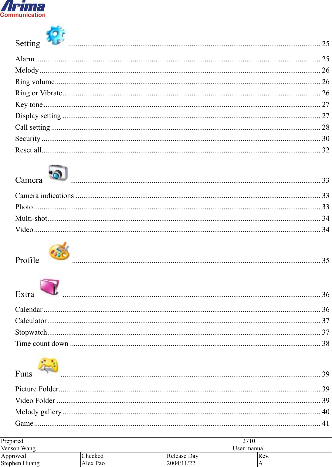  Prepared Venson Wang 2710 User manual Approved Stephen Huang Checked Alex Pao Release Day 2004/11/22 Rev.  A  Setting  ..................................................................................................................................... 25 Alarm ...................................................................................................................................................... 25 Melody .................................................................................................................................................... 26 Ring volume............................................................................................................................................ 26 Ring or Vibrate........................................................................................................................................ 26 Key tone.................................................................................................................................................. 27 Display setting ........................................................................................................................................ 27 Call setting .............................................................................................................................................. 28 Security ................................................................................................................................................... 30 Reset all................................................................................................................................................... 32 Camera  .................................................................................................................................... 33 Camera indications ................................................................................................................................. 33 Photo ....................................................................................................................................................... 33 Multi-shot................................................................................................................................................ 34 Video....................................................................................................................................................... 34 Profile   ................................................................................................................................... 35 Extra  ........................................................................................................................................ 36 Calendar .................................................................................................................................................. 36 Calculator................................................................................................................................................ 37 Stopwatch................................................................................................................................................ 37 Time count down .................................................................................................................................... 38 Funs  ......................................................................................................................................... 39 Picture Folder.......................................................................................................................................... 39 Video Folder ........................................................................................................................................... 39 Melody gallery........................................................................................................................................ 40 Game....................................................................................................................................................... 41 