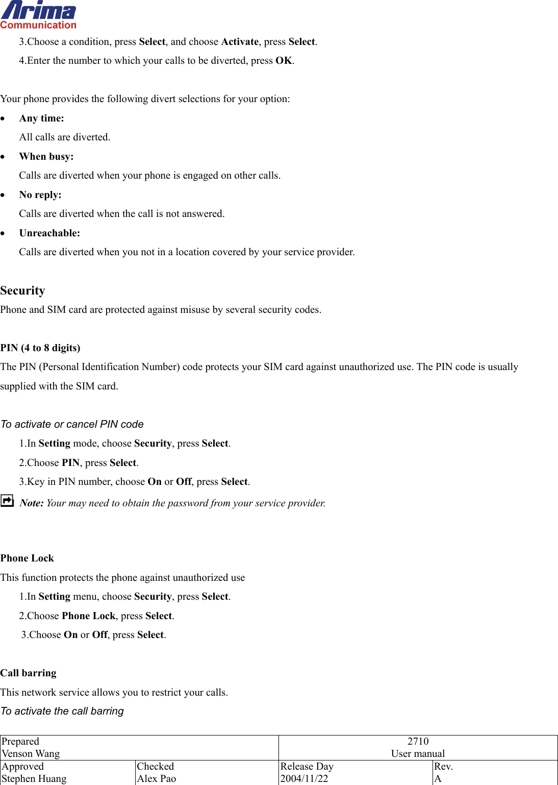  Prepared Venson Wang 2710 User manual Approved Stephen Huang Checked Alex Pao Release Day 2004/11/22 Rev.  A  2.  3.Choose a condition, press Select, and choose Activate, press Select. 3.  4.Enter the number to which your calls to be diverted, press OK.  Your phone provides the following divert selections for your option: &bull;  Any time: All calls are diverted. &bull;  When busy: Calls are diverted when your phone is engaged on other calls. &bull;  No reply: Calls are diverted when the call is not answered. &bull;  Unreachable: Calls are diverted when you not in a location covered by your service provider.  Security Phone and SIM card are protected against misuse by several security codes.    PIN (4 to 8 digits) The PIN (Personal Identification Number) code protects your SIM card against unauthorized use. The PIN code is usually supplied with the SIM card.  To activate or cancel PIN code 1.In Setting mode, choose Security, press Select. 2.Choose PIN, press Select. 3.Key in PIN number, choose On or Off, press Select.  Note: Your may need to obtain the password from your service provider.   Phone Lock This function protects the phone against unauthorized use   1.In Setting menu, choose Security, press Select. 2.Choose Phone Lock, press Select. 3.Choose On or Off, press Select.  Call barring This network service allows you to restrict your calls. To activate the call barring 
