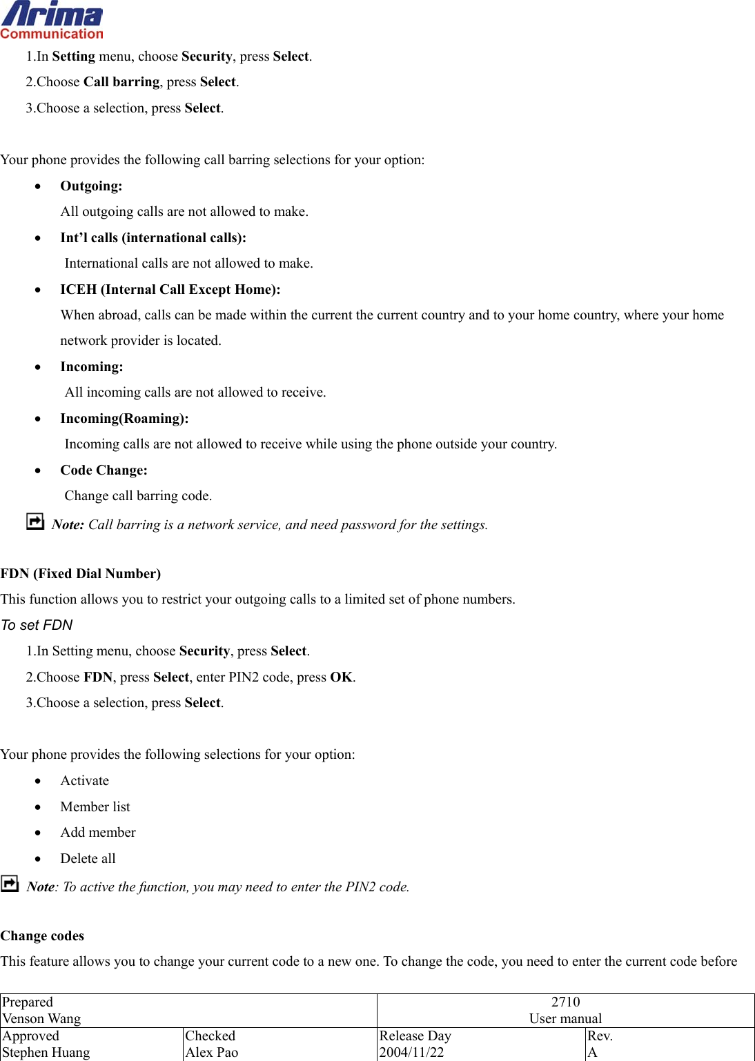  Prepared Venson Wang 2710 User manual Approved Stephen Huang Checked Alex Pao Release Day 2004/11/22 Rev.  A  1.In Setting menu, choose Security, press Select. 2.Choose Call barring, press Select. 3.Choose a selection, press Select.  Your phone provides the following call barring selections for your option: &bull;  Outgoing: All outgoing calls are not allowed to make. &bull;  Int&rsquo;l calls (international calls): International calls are not allowed to make. &bull;  ICEH (Internal Call Except Home): When abroad, calls can be made within the current the current country and to your home country, where your home network provider is located. &bull;  Incoming: All incoming calls are not allowed to receive. &bull;  Incoming(Roaming): Incoming calls are not allowed to receive while using the phone outside your country. &bull;  Code Change: Change call barring code.  Note: Call barring is a network service, and need password for the settings.    FDN (Fixed Dial Number) This function allows you to restrict your outgoing calls to a limited set of phone numbers. To set FDN 1.In Setting menu, choose Security, press Select. 2.Choose FDN, press Select, enter PIN2 code, press OK. 3.Choose a selection, press Select.  Your phone provides the following selections for your option: &bull;  Activate &bull;  Member list &bull;  Add member &bull;  Delete all  Note: To active the function, you may need to enter the PIN2 code.  Change codes This feature allows you to change your current code to a new one. To change the code, you need to enter the current code before 