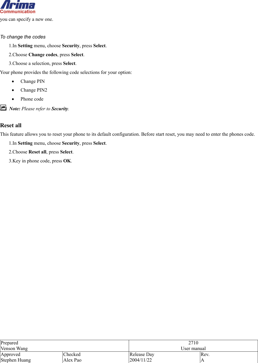  Prepared Venson Wang 2710 User manual Approved Stephen Huang Checked Alex Pao Release Day 2004/11/22 Rev.  A  you can specify a new one.  To change the codes 1.In Setting menu, choose Security, press Select. 2.Choose Change codes, press Select. 3.Choose a selection, press Select. Your phone provides the following code selections for your option: &bull;  Change PIN &bull;  Change PIN2 &bull;  Phone code  Note: Please refer to Security.  Reset all This feature allows you to reset your phone to its default configuration. Before start reset, you may need to enter the phones code.   1.In Setting menu, choose Security, press Select. 2.Choose Reset all, press Select. 3.Key in phone code, press OK.                    