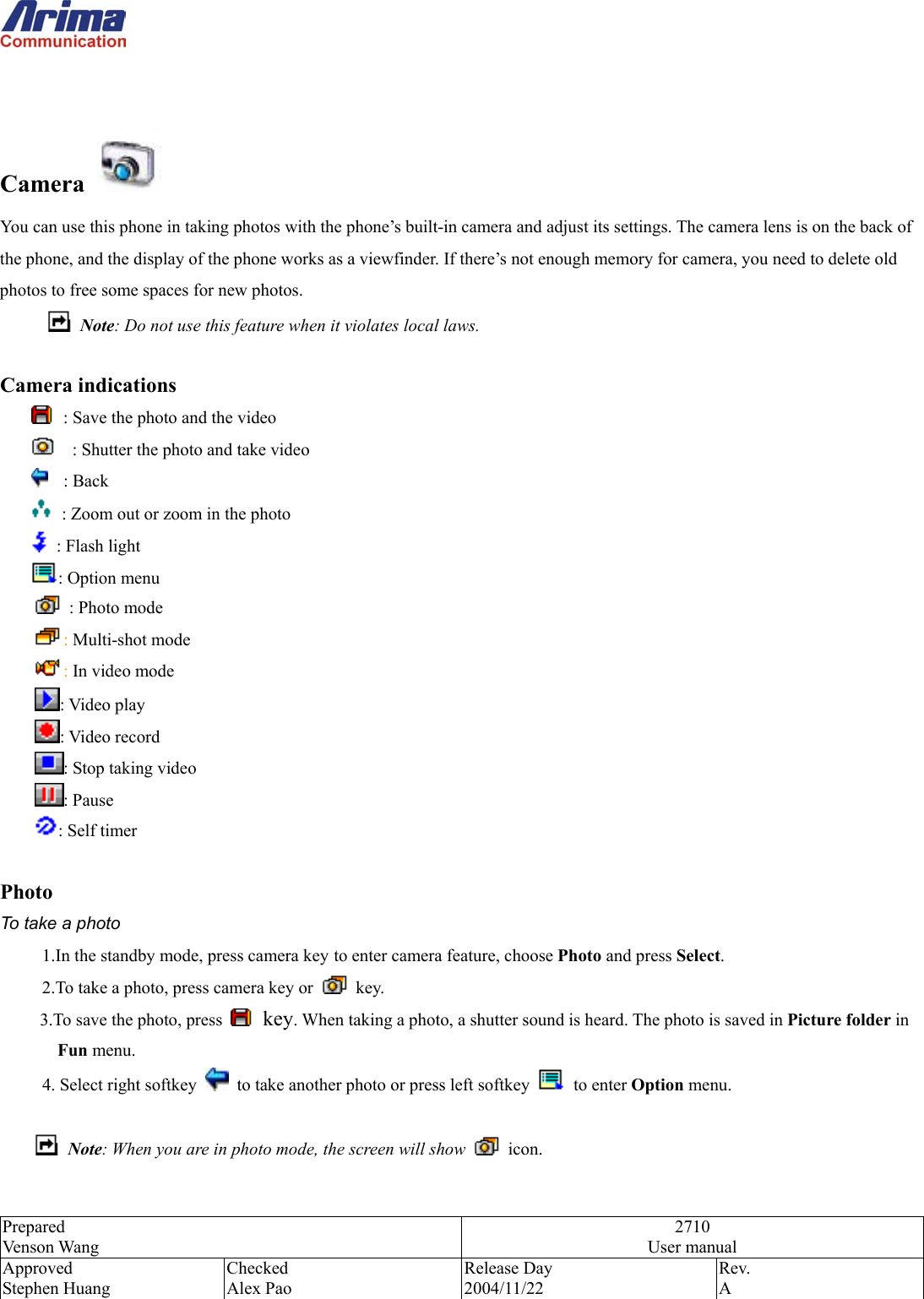 Prepared Venson Wang 2710 User manual Approved Stephen Huang Checked Alex Pao Release Day 2004/11/22 Rev.  A    Camera   You can use this phone in taking photos with the phone&rsquo;s built-in camera and adjust its settings. The camera lens is on the back of the phone, and the display of the phone works as a viewfinder. If there&rsquo;s not enough memory for camera, you need to delete old photos to free some spaces for new photos.  Note: Do not use this feature when it violates local laws.  Camera indications   : Save the photo and the video     : Shutter the photo and take video  : Back    : Zoom out or zoom in the photo         : Flash light       : Option menu     : Photo mode  : Multi-shot mode  : In video mode   : Video play : Video record : Stop taking video : Pause   : Self timer  Photo To take a photo 1.In the standby mode, press camera key to enter camera feature, choose Photo and press Select. 2.To take a photo, press camera key or   key. 3.To save the photo, press   key. When taking a photo, a shutter sound is heard. The photo is saved in Picture folder in Fun menu. 4. Select right softkey    to take another photo or press left softkey   to enter Option menu.   Note: When you are in photo mode, the screen will show   icon.  