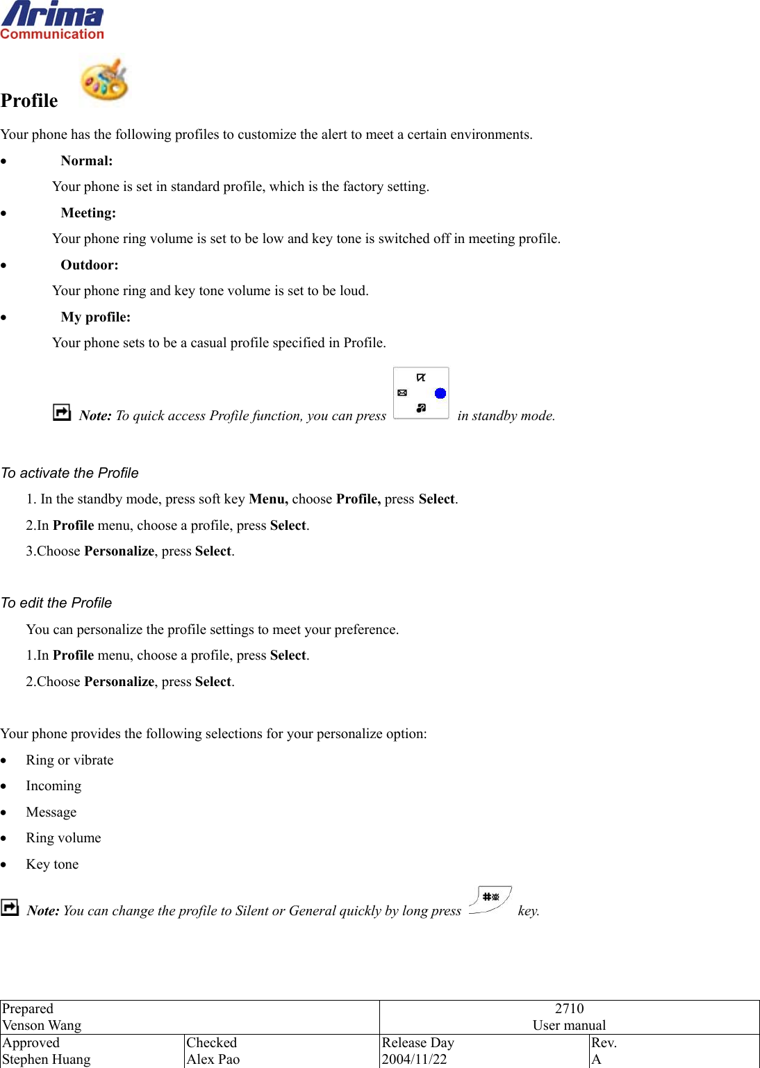  Prepared Venson Wang 2710 User manual Approved Stephen Huang Checked Alex Pao Release Day 2004/11/22 Rev.  A  Profile    Your phone has the following profiles to customize the alert to meet a certain environments. &bull;  Normal: Your phone is set in standard profile, which is the factory setting. &bull;  Meeting: Your phone ring volume is set to be low and key tone is switched off in meeting profile. &bull;  Outdoor: Your phone ring and key tone volume is set to be loud. &bull;  My profile: Your phone sets to be a casual profile specified in Profile.  Note: To quick access Profile function, you can press    in standby mode.   To activate the Profile 1. In the standby mode, press soft key Menu, choose Profile, press Select. 2.In Profile menu, choose a profile, press Select. 3.Choose Personalize, press Select.  To edit the Profile You can personalize the profile settings to meet your preference. 1.In Profile menu, choose a profile, press Select. 2.Choose Personalize, press Select.  Your phone provides the following selections for your personalize option: &bull;  Ring or vibrate &bull;  Incoming  &bull;  Message &bull;  Ring volume &bull;  Key tone  Note: You can change the profile to Silent or General quickly by long press  key.   