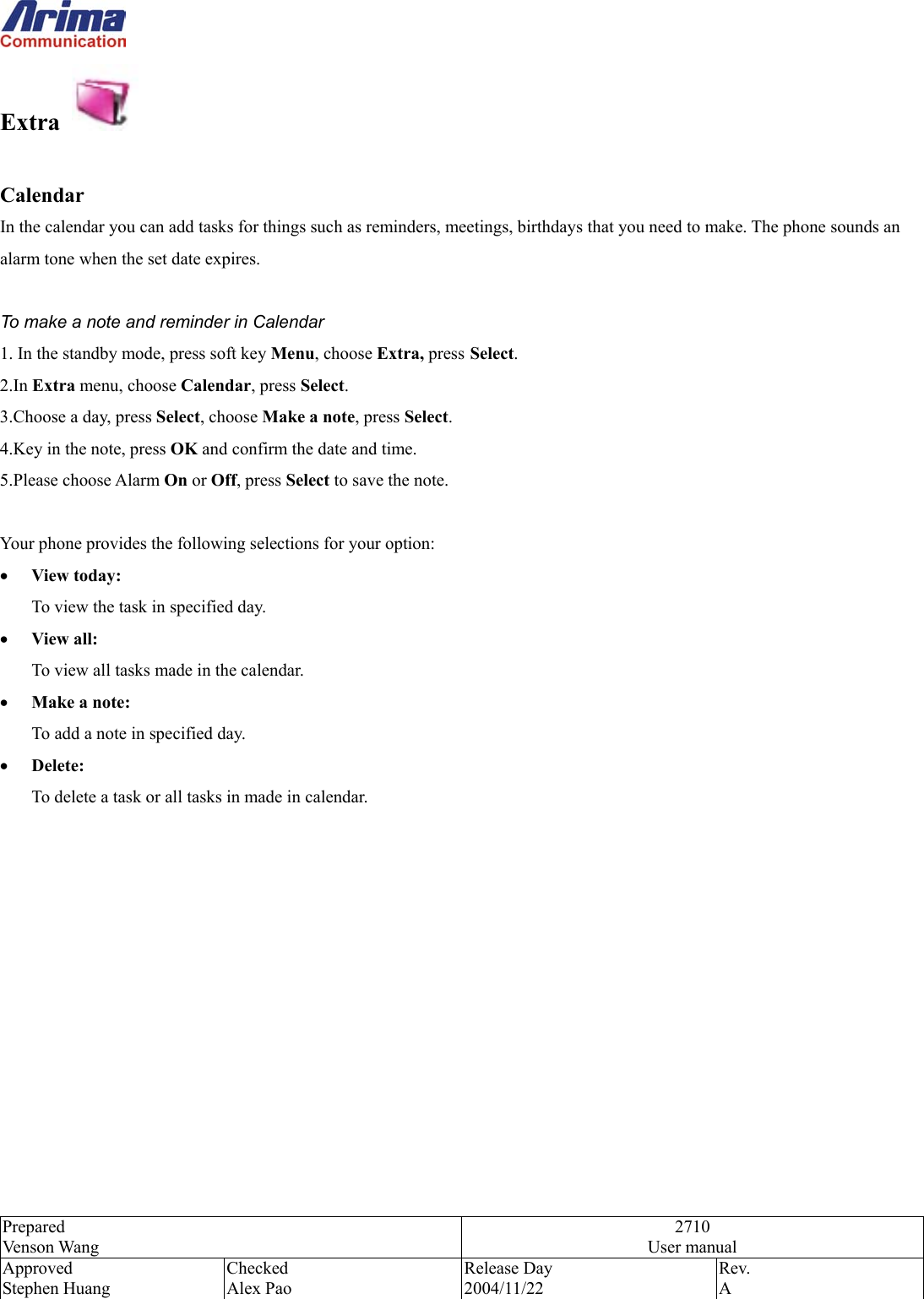  Prepared Venson Wang 2710 User manual Approved Stephen Huang Checked Alex Pao Release Day 2004/11/22 Rev.  A  Extra    Calendar In the calendar you can add tasks for things such as reminders, meetings, birthdays that you need to make. The phone sounds an alarm tone when the set date expires.  To make a note and reminder in Calendar 1. In the standby mode, press soft key Menu, choose Extra, press Select. 2.In Extra menu, choose Calendar, press Select. 3.Choose a day, press Select, choose Make a note, press Select. 4.Key in the note, press OK and confirm the date and time. 5.Please choose Alarm On or Off, press Select to save the note.    Your phone provides the following selections for your option: &bull;  View today: To view the task in specified day. &bull;  View all: To view all tasks made in the calendar. &bull;  Make a note: To add a note in specified day. &bull;  Delete: To delete a task or all tasks in made in calendar. 