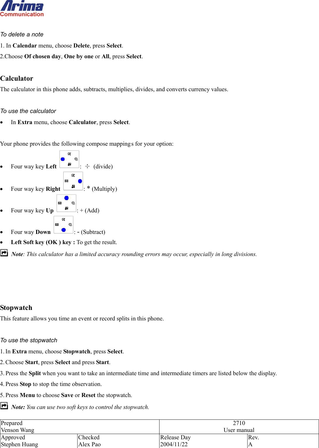  Prepared Venson Wang 2710 User manual Approved Stephen Huang Checked Alex Pao Release Day 2004/11/22 Rev.  A   To delete a note 1. In Calendar menu, choose Delete, press Select. 2.Choose Of chosen day, One by one or All, press Select.  Calculator The calculator in this phone adds, subtracts, multiplies, divides, and converts currency values.  To use the calculator &bull;  In Extra menu, choose Calculator, press Select.    Your phone provides the following compose mapping s for your option: &bull;  Four way key Left  :  &divide; (divide) &bull;  Four way key Right  : * (Multiply) &bull;  Four way key Up  : + (Add) &bull;  Four way Down  : - (Subtract) &bull;  Left Soft key (OK ) key : To get the result.  Note: This calculator has a limited accuracy rounding errors may occur, especially in long divisions.     Stopwatch This feature allows you time an event or record splits in this phone.  To use the stopwatch   1. In Extra menu, choose Stopwatch, press Select.   2. Choose Start, press Select and press Start. 3. Press the Split when you want to take an intermediate time and intermediate timers are listed below the display. 4. Press Stop to stop the time observation. 5. Press Menu to choose Save or Reset the stopwatch.  Note: You can use two soft keys to control the stopwatch. 