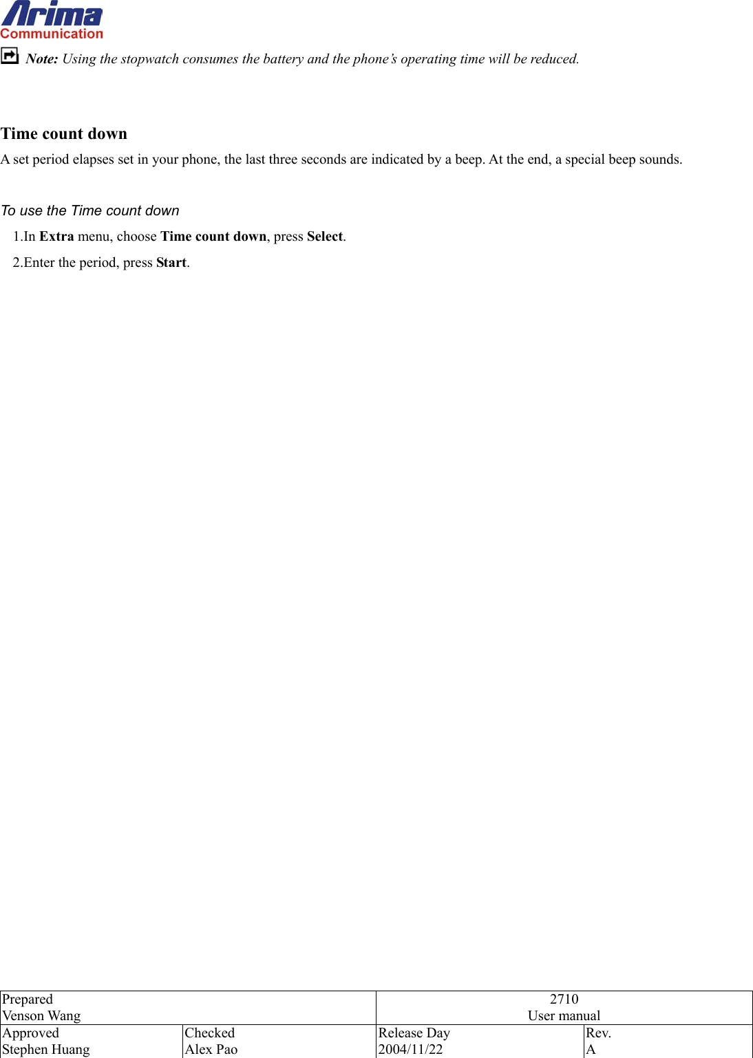  Prepared Venson Wang 2710 User manual Approved Stephen Huang Checked Alex Pao Release Day 2004/11/22 Rev.  A   Note: Using the stopwatch consumes the battery and the phone&rsquo;s operating time will be reduced.     Time count down A set period elapses set in your phone, the last three seconds are indicated by a beep. At the end, a special beep sounds.  To use the Time count down 1.In Extra menu, choose Time count down, press Select.   2.Enter the period, press Start.   
