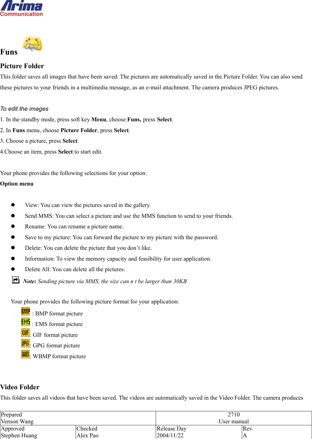  Prepared Venson Wang 2710 User manual Approved Stephen Huang Checked Alex Pao Release Day 2004/11/22 Rev.  A   Funs     Picture Folder This folder saves all images that have been saved. The pictures are automatically saved in the Picture Folder. You can also send these pictures to your friends in a multimedia message, as an e-mail attachment. The camera produces JPEG pictures.  To edit the images 1. In the standby mode, press soft key Menu, choose Funs, press Select. 2. In Funs menu, choose Picture Folder, press Select.  3. Choose a picture, press Select.  4.Choose an item, press Select to start edit.  Your phone provides the following selections for your option: Option menu    View: You can view the pictures saved in the gallery.   Send MMS: You can select a picture and use the MMS function to send to your friends.   Rename: You can rename a picture name.   Save to my picture: You can forward the picture to my picture with the password.   Delete: You can delete the picture that you don&rsquo;t like.   Information: To view the memory capacity and feasibility for user application.   Delete All: You can delete all the pictures.  Note: Sending picture via MMS, the size can n t be larger than 30KB  Your phone provides the following picture format for your application:   : BMP format picture   : EMS format picture : GIF format picture : GPG format picture : WBMP format picture   Video Folder This folder saves all videos that have been saved. The videos are automatically saved in the Video Folder. The camera produces 