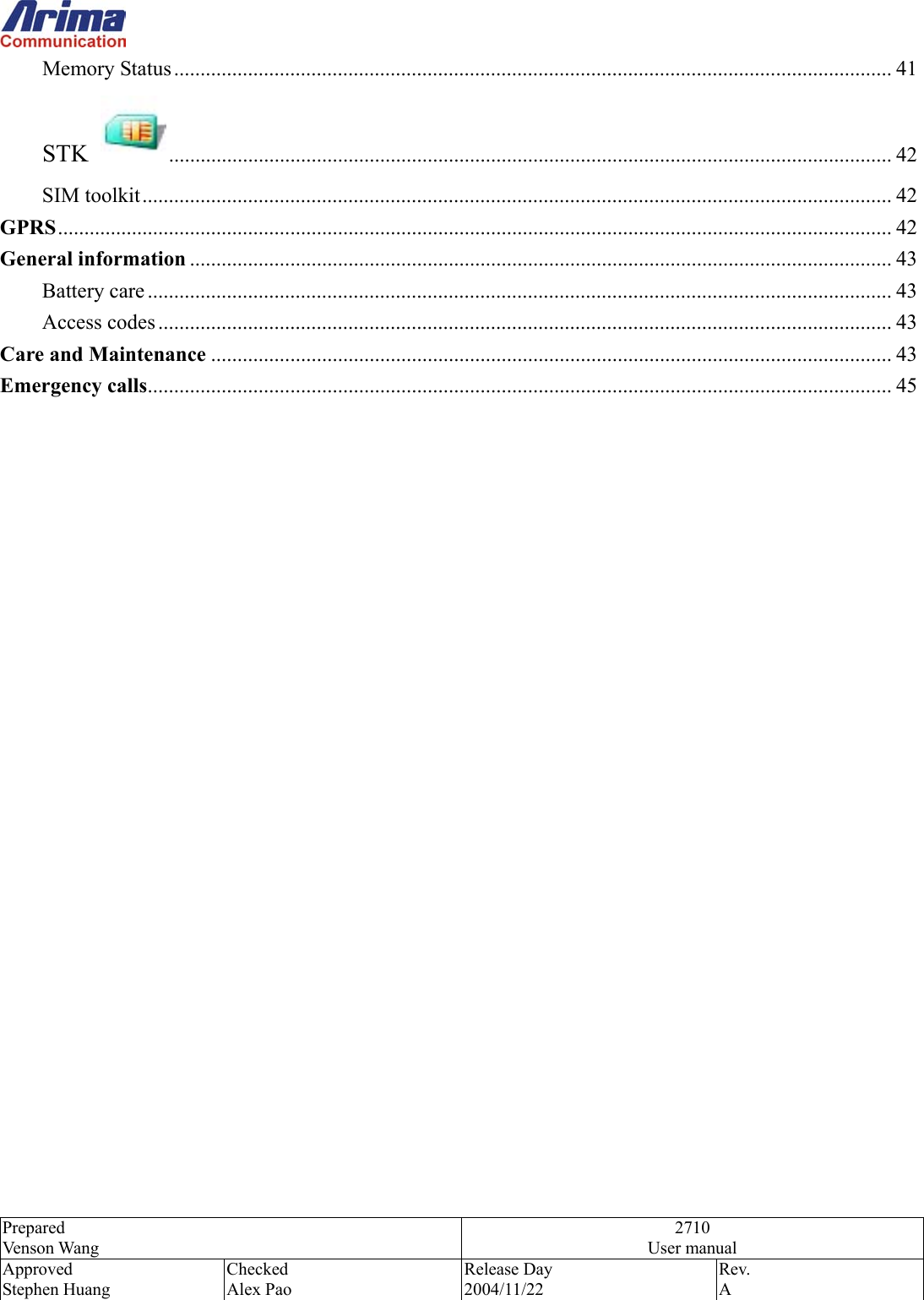  Prepared Venson Wang 2710 User manual Approved Stephen Huang Checked Alex Pao Release Day 2004/11/22 Rev.  A  Memory Status ........................................................................................................................................ 41 STK  ......................................................................................................................................... 42 SIM toolkit.............................................................................................................................................. 42 GPRS.............................................................................................................................................................. 42 General information ..................................................................................................................................... 43 Battery care ............................................................................................................................................. 43 Access codes ........................................................................................................................................... 43 Care and Maintenance ................................................................................................................................. 43 Emergency calls............................................................................................................................................. 45                          