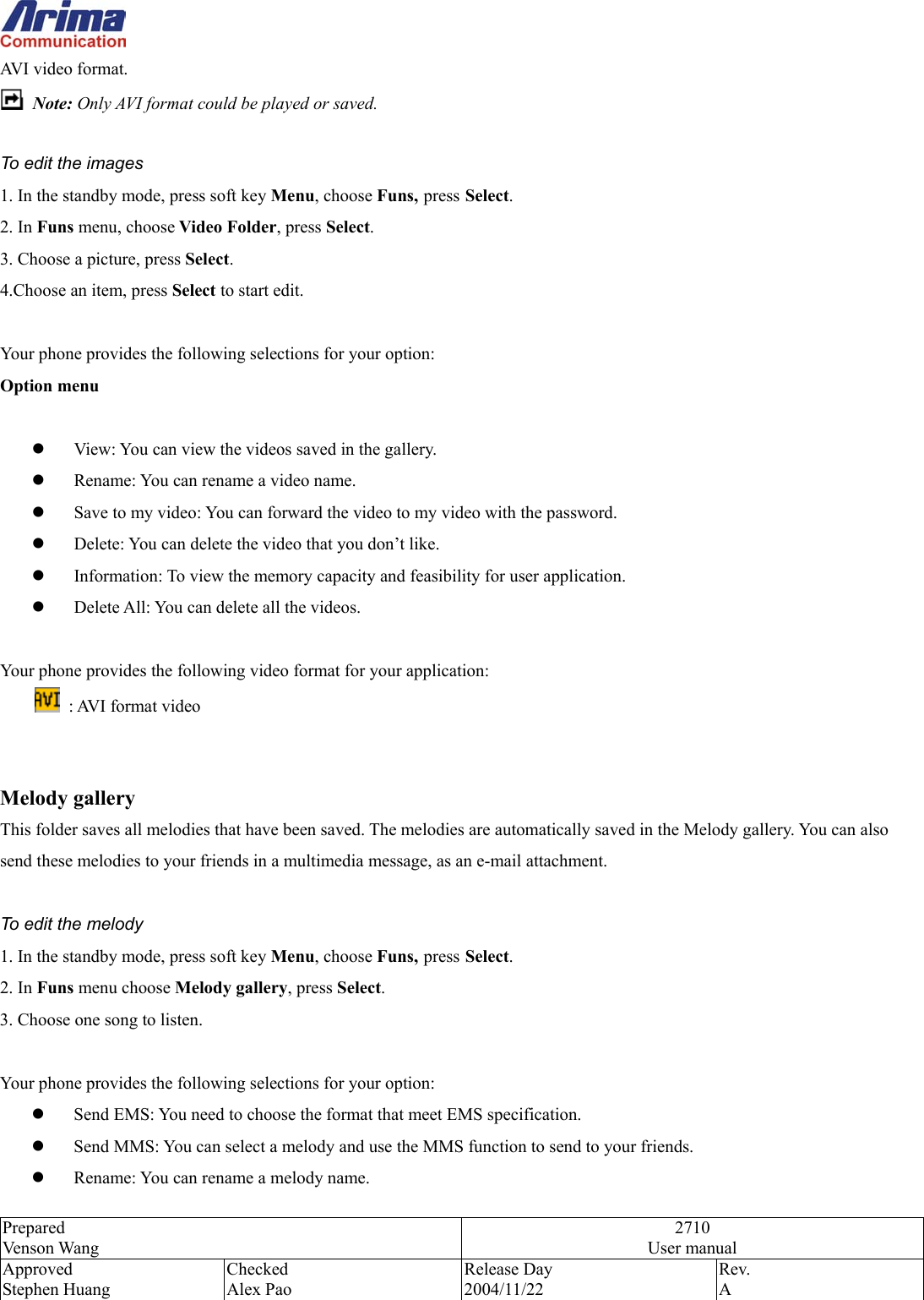  Prepared Venson Wang 2710 User manual Approved Stephen Huang Checked Alex Pao Release Day 2004/11/22 Rev.  A  AVI video format.  Note: Only AVI format could be played or saved.      To edit the images 1. In the standby mode, press soft key Menu, choose Funs, press Select. 2. In Funs menu, choose Video Folder, press Select.  3. Choose a picture, press Select.  4.Choose an item, press Select to start edit.  Your phone provides the following selections for your option: Option menu    View: You can view the videos saved in the gallery.   Rename: You can rename a video name.   Save to my video: You can forward the video to my video with the password.   Delete: You can delete the video that you don&rsquo;t like.   Information: To view the memory capacity and feasibility for user application.   Delete All: You can delete all the videos.  Your phone provides the following video format for your application:   : AVI format video   Melody gallery This folder saves all melodies that have been saved. The melodies are automatically saved in the Melody gallery. You can also send these melodies to your friends in a multimedia message, as an e-mail attachment.    To edit the melody 1. In the standby mode, press soft key Menu, choose Funs, press Select. 2. In Funs menu choose Melody gallery, press Select.  3. Choose one song to listen.  Your phone provides the following selections for your option:   Send EMS: You need to choose the format that meet EMS specification.   Send MMS: You can select a melody and use the MMS function to send to your friends.   Rename: You can rename a melody name. 