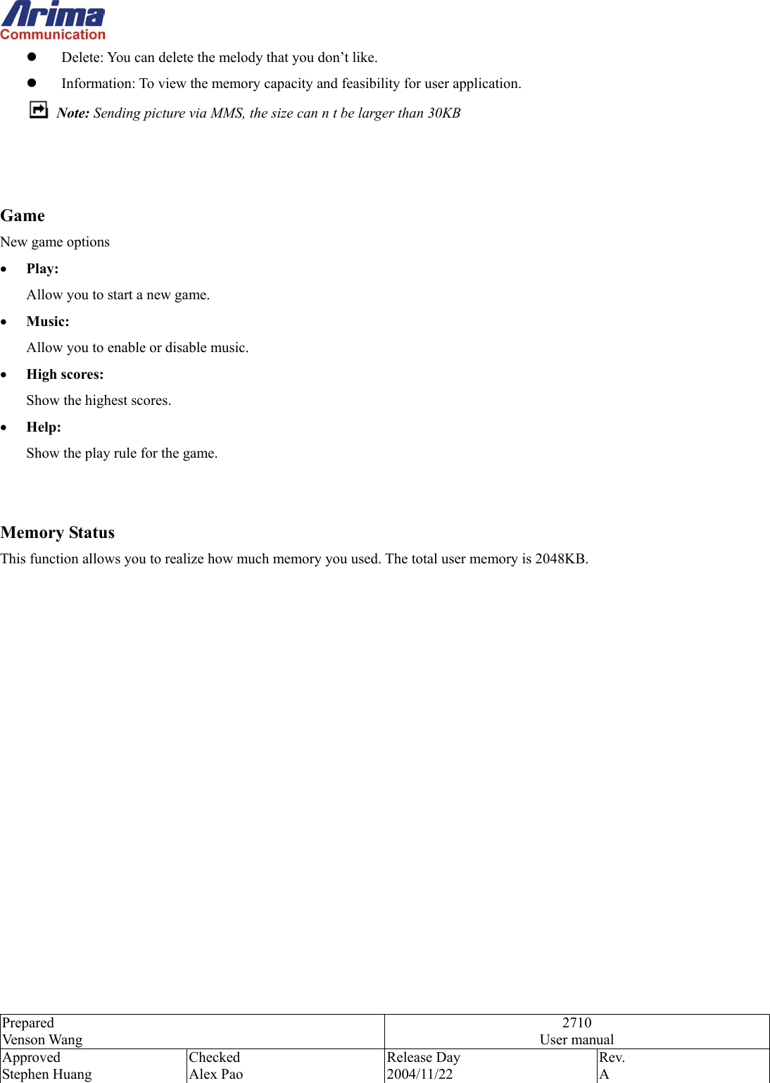  Prepared Venson Wang 2710 User manual Approved Stephen Huang Checked Alex Pao Release Day 2004/11/22 Rev.  A    Delete: You can delete the melody that you don&rsquo;t like.   Information: To view the memory capacity and feasibility for user application.       Note: Sending picture via MMS, the size can n t be larger than 30KB    Game New game options &bull;  Play: Allow you to start a new game. &bull;  Music: Allow you to enable or disable music. &bull;  High scores:   Show the highest scores. &bull;  Help:   Show the play rule for the game.   Memory Status This function allows you to realize how much memory you used. The total user memory is 2048KB.                 