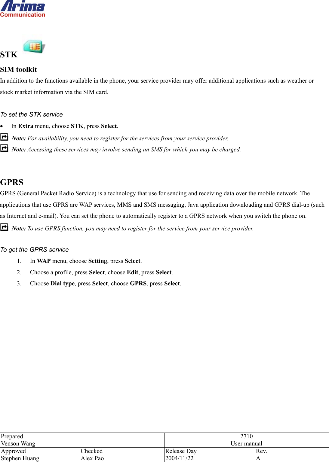  Prepared Venson Wang 2710 User manual Approved Stephen Huang Checked Alex Pao Release Day 2004/11/22 Rev.  A   STK   SIM toolkit   In addition to the functions available in the phone, your service provider may offer additional applications such as weather or stock market information via the SIM card.    To set the STK service &bull;  In Extra menu, choose STK, press Select.  Note: For availability, you need to register for the services from your service provider.  Note: Accessing these services may involve sending an SMS for which you may be charged.   GPRS GPRS (General Packet Radio Service) is a technology that use for sending and receiving data over the mobile network. The applications that use GPRS are WAP services, MMS and SMS messaging, Java application downloading and GPRS dial-up (such as Internet and e-mail). You can set the phone to automatically register to a GPRS network when you switch the phone on.  Note: To use GPRS function, you may need to register for the service from your service provider.  To get the GPRS service 1. In WAP menu, choose Setting, press Select. 2.  Choose a profile, press Select, choose Edit, press Select. 3. Choose Dial type, press Select, choose GPRS, press Select. 
