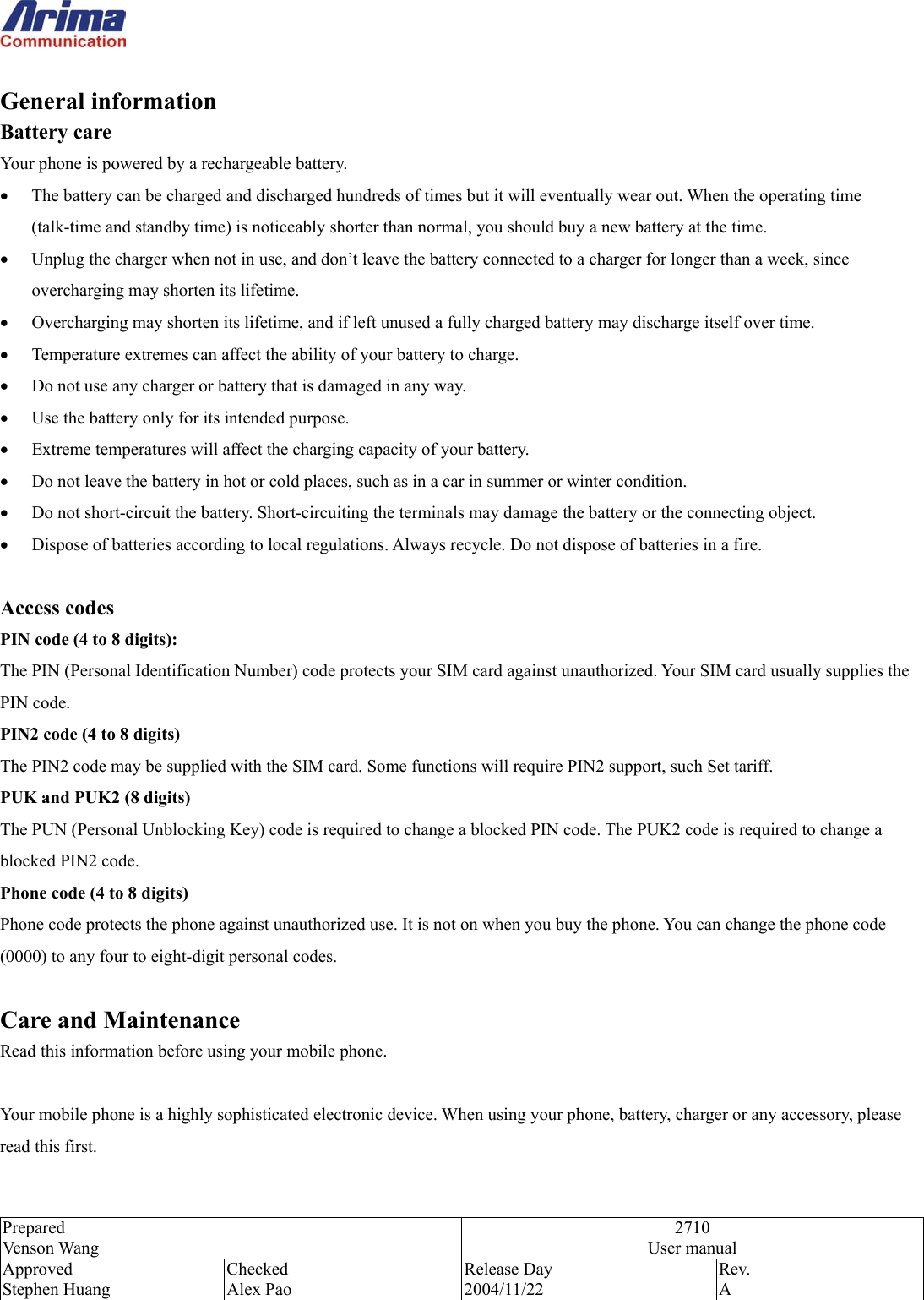  Prepared Venson Wang 2710 User manual Approved Stephen Huang Checked Alex Pao Release Day 2004/11/22 Rev.  A   General information Battery care Your phone is powered by a rechargeable battery. &bull;  The battery can be charged and discharged hundreds of times but it will eventually wear out. When the operating time (talk-time and standby time) is noticeably shorter than normal, you should buy a new battery at the time. &bull;  Unplug the charger when not in use, and don&rsquo;t leave the battery connected to a charger for longer than a week, since overcharging may shorten its lifetime.   &bull;  Overcharging may shorten its lifetime, and if left unused a fully charged battery may discharge itself over time. &bull;  Temperature extremes can affect the ability of your battery to charge. &bull;  Do not use any charger or battery that is damaged in any way. &bull;  Use the battery only for its intended purpose. &bull;  Extreme temperatures will affect the charging capacity of your battery.   &bull;  Do not leave the battery in hot or cold places, such as in a car in summer or winter condition. &bull;  Do not short-circuit the battery. Short-circuiting the terminals may damage the battery or the connecting object. &bull;  Dispose of batteries according to local regulations. Always recycle. Do not dispose of batteries in a fire.  Access codes PIN code (4 to 8 digits): The PIN (Personal Identification Number) code protects your SIM card against unauthorized. Your SIM card usually supplies the PIN code. PIN2 code (4 to 8 digits) The PIN2 code may be supplied with the SIM card. Some functions will require PIN2 support, such Set tariff. PUK and PUK2 (8 digits) The PUN (Personal Unblocking Key) code is required to change a blocked PIN code. The PUK2 code is required to change a blocked PIN2 code. Phone code (4 to 8 digits) Phone code protects the phone against unauthorized use. It is not on when you buy the phone. You can change the phone code (0000) to any four to eight-digit personal codes.  Care and Maintenance Read this information before using your mobile phone.  Your mobile phone is a highly sophisticated electronic device. When using your phone, battery, charger or any accessory, please read this first.  