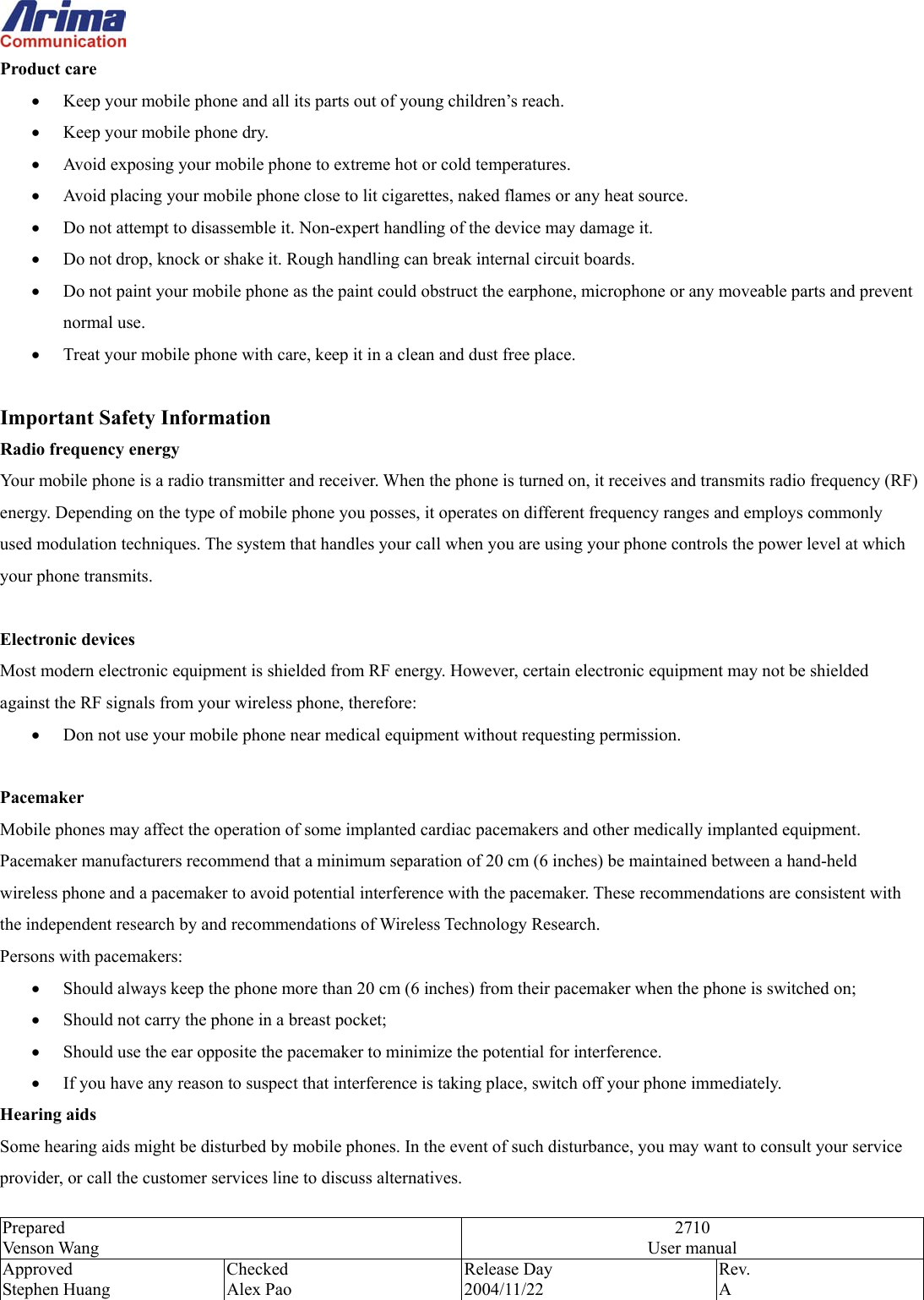  Prepared Venson Wang 2710 User manual Approved Stephen Huang Checked Alex Pao Release Day 2004/11/22 Rev.  A  Product care &bull;  Keep your mobile phone and all its parts out of young children&rsquo;s reach. &bull;  Keep your mobile phone dry. &bull;  Avoid exposing your mobile phone to extreme hot or cold temperatures. &bull;  Avoid placing your mobile phone close to lit cigarettes, naked flames or any heat source. &bull;  Do not attempt to disassemble it. Non-expert handling of the device may damage it. &bull;  Do not drop, knock or shake it. Rough handling can break internal circuit boards. &bull;  Do not paint your mobile phone as the paint could obstruct the earphone, microphone or any moveable parts and prevent normal use. &bull;  Treat your mobile phone with care, keep it in a clean and dust free place.  Important Safety Information Radio frequency energy Your mobile phone is a radio transmitter and receiver. When the phone is turned on, it receives and transmits radio frequency (RF) energy. Depending on the type of mobile phone you posses, it operates on different frequency ranges and employs commonly used modulation techniques. The system that handles your call when you are using your phone controls the power level at which your phone transmits.  Electronic devices Most modern electronic equipment is shielded from RF energy. However, certain electronic equipment may not be shielded against the RF signals from your wireless phone, therefore: &bull;  Don not use your mobile phone near medical equipment without requesting permission.  Pacemaker Mobile phones may affect the operation of some implanted cardiac pacemakers and other medically implanted equipment. Pacemaker manufacturers recommend that a minimum separation of 20 cm (6 inches) be maintained between a hand-held wireless phone and a pacemaker to avoid potential interference with the pacemaker. These recommendations are consistent with the independent research by and recommendations of Wireless Technology Research. Persons with pacemakers: &bull;  Should always keep the phone more than 20 cm (6 inches) from their pacemaker when the phone is switched on; &bull;  Should not carry the phone in a breast pocket; &bull;  Should use the ear opposite the pacemaker to minimize the potential for interference. &bull;  If you have any reason to suspect that interference is taking place, switch off your phone immediately. Hearing aids Some hearing aids might be disturbed by mobile phones. In the event of such disturbance, you may want to consult your service provider, or call the customer services line to discuss alternatives. 