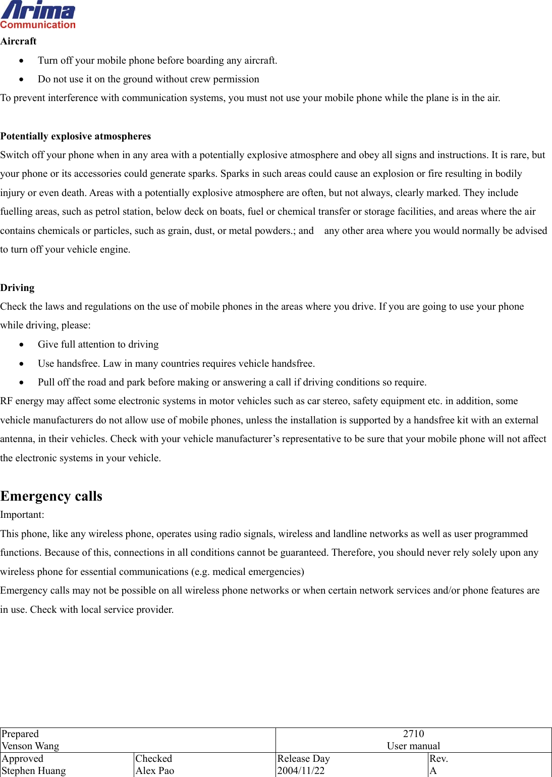  Prepared Venson Wang 2710 User manual Approved Stephen Huang Checked Alex Pao Release Day 2004/11/22 Rev.  A  Aircraft &bull;  Turn off your mobile phone before boarding any aircraft. &bull;  Do not use it on the ground without crew permission To prevent interference with communication systems, you must not use your mobile phone while the plane is in the air.  Potentially explosive atmospheres Switch off your phone when in any area with a potentially explosive atmosphere and obey all signs and instructions. It is rare, but your phone or its accessories could generate sparks. Sparks in such areas could cause an explosion or fire resulting in bodily injury or even death. Areas with a potentially explosive atmosphere are often, but not always, clearly marked. They include fuelling areas, such as petrol station, below deck on boats, fuel or chemical transfer or storage facilities, and areas where the air contains chemicals or particles, such as grain, dust, or metal powders.; and    any other area where you would normally be advised to turn off your vehicle engine.  Driving Check the laws and regulations on the use of mobile phones in the areas where you drive. If you are going to use your phone while driving, please: &bull;  Give full attention to driving &bull;  Use handsfree. Law in many countries requires vehicle handsfree. &bull;  Pull off the road and park before making or answering a call if driving conditions so require. RF energy may affect some electronic systems in motor vehicles such as car stereo, safety equipment etc. in addition, some vehicle manufacturers do not allow use of mobile phones, unless the installation is supported by a handsfree kit with an external antenna, in their vehicles. Check with your vehicle manufacturer&rsquo;s representative to be sure that your mobile phone will not affect the electronic systems in your vehicle.  Emergency calls Important: This phone, like any wireless phone, operates using radio signals, wireless and landline networks as well as user programmed functions. Because of this, connections in all conditions cannot be guaranteed. Therefore, you should never rely solely upon any wireless phone for essential communications (e.g. medical emergencies) Emergency calls may not be possible on all wireless phone networks or when certain network services and/or phone features are in use. Check with local service provider.   