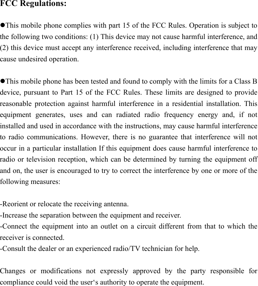   FCC Regulations:  zThis mobile phone complies with part 15 of the FCC Rules. Operation is subject to the following two conditions: (1) This device may not cause harmful interference, and (2) this device must accept any interference received, including interference that may cause undesired operation.  zThis mobile phone has been tested and found to comply with the limits for a Class B device, pursuant to Part 15 of the FCC Rules. These limits are designed to provide reasonable protection against harmful interference in a residential installation. This equipment generates, uses and can radiated radio frequency energy and, if not installed and used in accordance with the instructions, may cause harmful interference to radio communications. However, there is no guarantee that interference will not occur in a particular installation If this equipment does cause harmful interference to radio or television reception, which can be determined by turning the equipment off and on, the user is encouraged to try to correct the interference by one or more of the following measures:  -Reorient or relocate the receiving antenna. -Increase the separation between the equipment and receiver. -Connect the equipment into an outlet on a circuit different from that to which the receiver is connected. -Consult the dealer or an experienced radio/TV technician for help.  Changes or modifications not expressly approved by the party responsible for compliance could void the user&lsquo;s authority to operate the equipment.  
