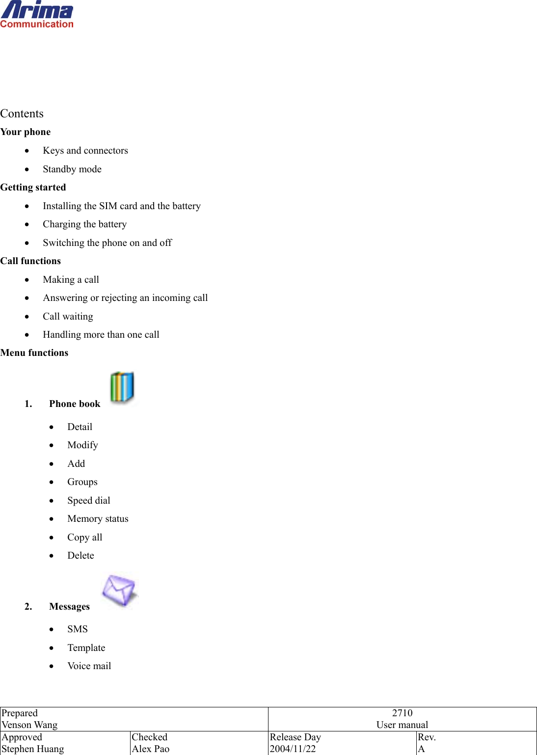  Prepared Venson Wang 2710 User manual Approved Stephen Huang Checked Alex Pao Release Day 2004/11/22 Rev.  A      Contents Your phone &bull;  Keys and connectors &bull;  Standby mode Getting started &bull;  Installing the SIM card and the battery &bull;  Charging the battery &bull;  Switching the phone on and off Call functions &bull;  Making a call &bull;  Answering or rejecting an incoming call &bull;  Call waiting &bull;  Handling more than one call Menu functions 1. Phone book   &bull;  Detail &bull;  Modify &bull;  Add &bull;  Groups &bull;  Speed dial &bull;  Memory status &bull;  Copy all &bull;  Delete 2. Messages    &bull;  SMS  &bull;  Template &bull;  Voice mail   