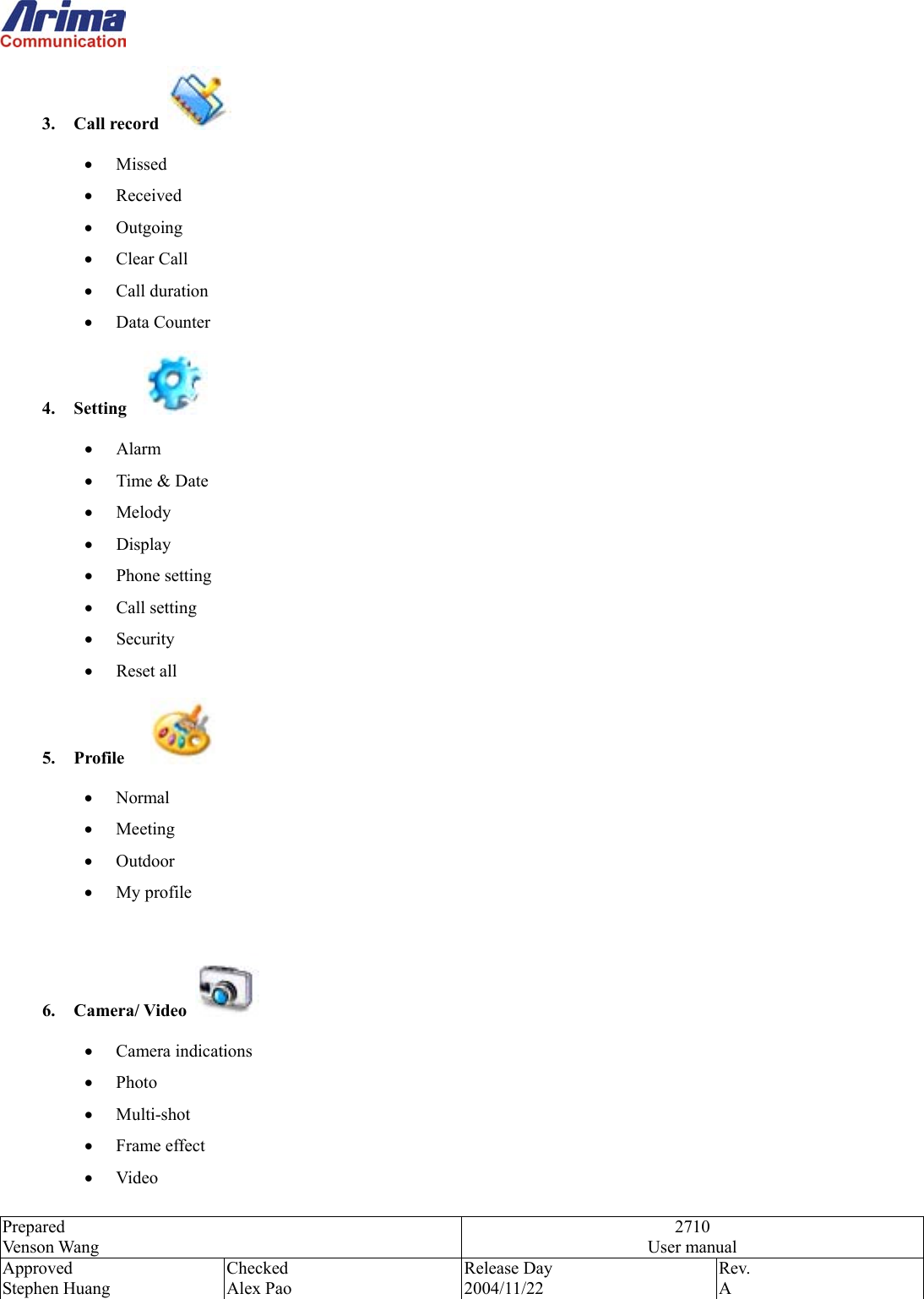  Prepared Venson Wang 2710 User manual Approved Stephen Huang Checked Alex Pao Release Day 2004/11/22 Rev.  A  3. Call record   &bull;  Missed &bull;  Received &bull;  Outgoing &bull;  Clear Call &bull;  Call duration &bull;  Data Counter 4. Setting    &bull;  Alarm &bull;  Time &amp; Date &bull;  Melody &bull;  Display &bull;  Phone setting &bull;  Call setting &bull;  Security &bull;  Reset all 5.  Profile     &bull;  Normal &bull;  Meeting &bull;  Outdoor &bull;  My profile  6. Camera/ Video   &bull;  Camera indications &bull;  Photo &bull;  Multi-shot &bull;  Frame effect &bull;  Video 