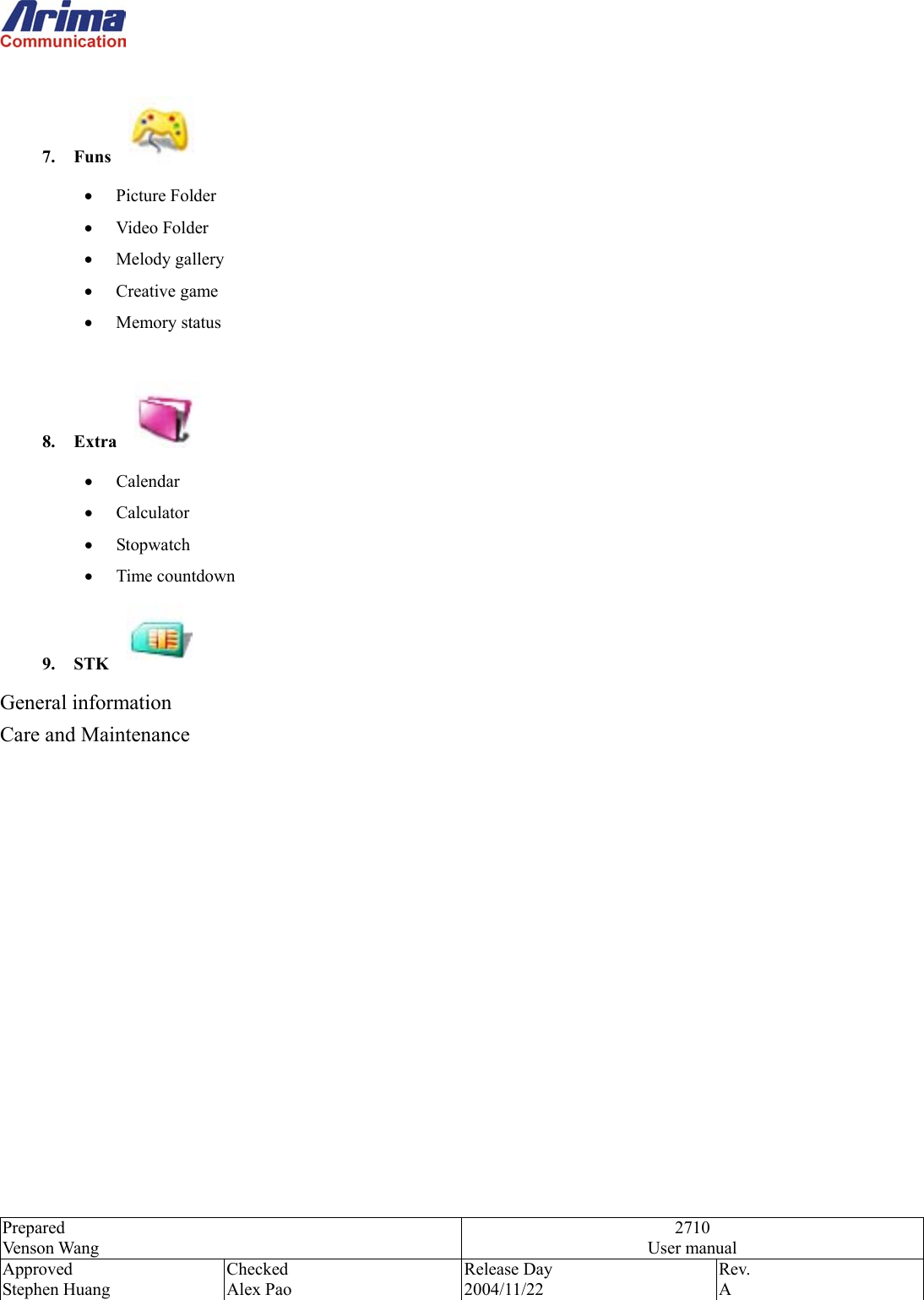  Prepared Venson Wang 2710 User manual Approved Stephen Huang Checked Alex Pao Release Day 2004/11/22 Rev.  A   7. Funs    &bull;  Picture Folder &bull;  Video Folder &bull;  Melody gallery &bull;  Creative game &bull;  Memory status  8. Extra    &bull;  Calendar &bull;  Calculator &bull;  Stopwatch &bull;  Time countdown 9. STK    General information Care and Maintenance               