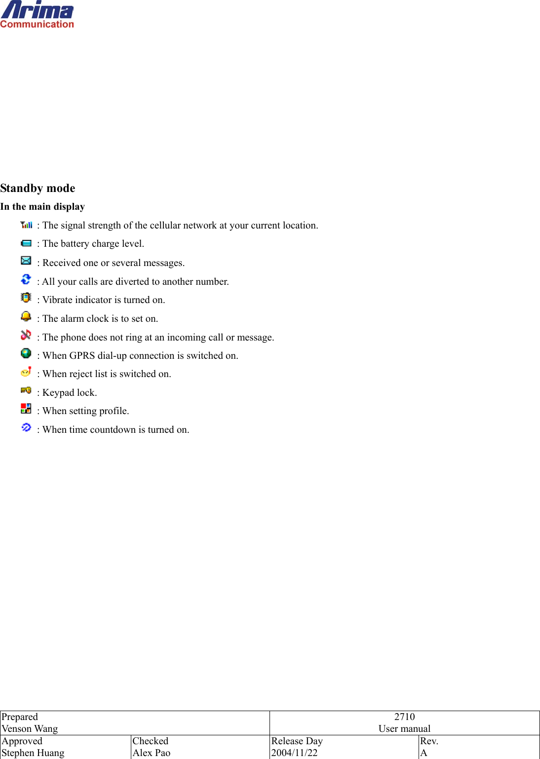  Prepared Venson Wang 2710 User manual Approved Stephen Huang Checked Alex Pao Release Day 2004/11/22 Rev.  A          Standby mode In the main display   : The signal strength of the cellular network at your current location.   : The battery charge level.   : Received one or several messages.   : All your calls are diverted to another number.   : Vibrate indicator is turned on.   : The alarm clock is to set on.   : The phone does not ring at an incoming call or message.   : When GPRS dial-up connection is switched on.   : When reject list is switched on.        : Keypad lock.        : When setting profile.        : When time countdown is turned on.               