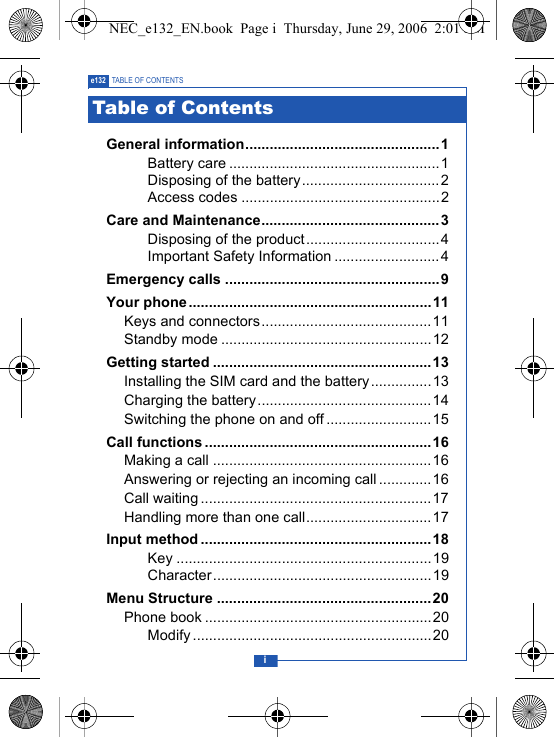 ie132 TABLE OF CONTENTSGeneral information................................................1Battery care ....................................................1Disposing of the battery..................................2Access codes .................................................2Care and Maintenance............................................ 3Disposing of the product.................................4Important Safety Information ..........................4Emergency calls .....................................................9Your phone ............................................................11Keys and connectors..........................................11Standby mode ....................................................12Getting started ......................................................13Installing the SIM card and the battery...............13Charging the battery...........................................14Switching the phone on and off ..........................15Call functions ........................................................16Making a call ......................................................16Answering or rejecting an incoming call.............16Call waiting .........................................................17Handling more than one call...............................17Input method .........................................................18Key ...............................................................19Character......................................................19Menu Structure .....................................................20Phone book ........................................................20Modify ...........................................................20Table of ContentsNEC_e132_EN.book  Page i  Thursday, June 29, 2006  2:01 PM