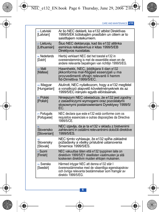 6CARE AND MAINTENANCE e132LV Latviski [Latvian]Ar &scaron;o NEC deklarē, ka e132 atbilst Direktīvas 1999/5/EK būtiskajām prasībām un citiem ar to saistītajiem noteikumiem.LT Lietuvių [Lithuanian] &Scaron;iuo NEC deklaruoja, kad &scaron;is e132 atitinka esminius reikalavimus ir kitas 1999/5/EB Direktyvos nuostatas.NL Nederlands [Dutch]Hierbij verklaart NEC dat het toestel e132 in overeenstemming is met de essenti&euml;le eisen en de andere relevante bepalingen van richtlijn 1999/5/EG.MT Malti [Maltese]Hawnhekk, NEC, jiddikjara li dan e132 jikkonforma mal-h&ndash;tig&middot;ijiet essenzjali u ma provvedimenti oh&ndash;rajn relevanti li hemm fid-Dirrettiva 1999/5/EC.HU Magyar [Hungarian]Alul&iacute;rott, NEC nyilatkozom, hogy a e132 megfelel a vonatkoz&oacute; alapvet&otilde; k&ouml;vetelm&eacute;nyeknek &eacute;s az 1999/5/EC ir&aacute;nyelv egy&eacute;b el&otilde;&iacute;r&aacute;sainak.PL Polski [Polish]Niniejszym NEC oświadcza, że e132 jest zgodny z zasadniczymi wymogami oraz pozostałymi stosownymi postanowieniami Dyrektywy 1999/5/EC.PT Portugu&ecirc;s [Portuguese]NEC declara que este e132 est&aacute; conforme com os requisitos essenciais e outras disposi&ccedil;&otilde;es da Directiva 1999/5/CE.SL Slovensko [Slovenian]NEC izjavlja, da je ta e132 v skladu z bistvenimi zahtevami in ostalimi relevantnimi določili direktive 1999/5/ES.SK Slovensky [Slovak]NEC t&yacute;mto vyhlasuje, že e132 spĺňa z&aacute;kladn&eacute; požiadavky a v&scaron;etky pr&iacute;slu&scaron;n&eacute; ustanovenia Smernice 1999/5/ES.FI Suomi [Finnish]NEC vakuuttaa t&auml;ten ett&auml; e132 tyyppinen laite on direktiivin 1999/5/EY oleellisten vaatimusten ja sit&auml; koskevien direktiivin muiden ehtojen mukainen.SV Svenska [Swedish]H&auml;rmed intygar NEC att denna e132 st&aring;r I &ouml;verensst&auml;mmelse med de v&auml;sentliga egenskapskrav och &ouml;vriga relevanta best&auml;mmelser som framg&aring;r av direktiv 1999/5/EG.NEC_e132_EN.book  Page 6  Thursday, June 29, 2006  2:01 PM
