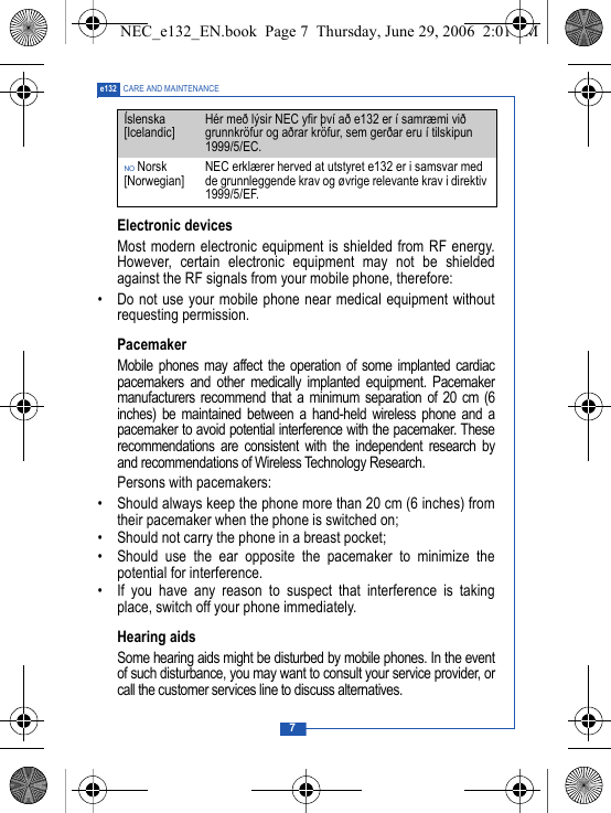 7e132 CARE AND MAINTENANCEElectronic devicesMost modern electronic equipment is shielded from RF energy.However, certain electronic equipment may not be shieldedagainst the RF signals from your mobile phone, therefore:&bull; Do not use your mobile phone near medical equipment withoutrequesting permission.PacemakerMobile phones may affect the operation of some implanted cardiacpacemakers and other medically implanted equipment. Pacemakermanufacturers recommend that a minimum separation of 20 cm (6inches) be maintained between a hand-held wireless phone and apacemaker to avoid potential interference with the pacemaker. Theserecommendations are consistent with the independent research byand recommendations of Wireless Technology Research.Persons with pacemakers:&bull; Should always keep the phone more than 20 cm (6 inches) fromtheir pacemaker when the phone is switched on;&bull; Should not carry the phone in a breast pocket;&bull; Should use the ear opposite the pacemaker to minimize thepotential for interference.&bull; If you have any reason to suspect that interference is takingplace, switch off your phone immediately.Hearing aidsSome hearing aids might be disturbed by mobile phones. In the eventof such disturbance, you may want to consult your service provider, orcall the customer services line to discuss alternatives.&Iacute;slenska [Icelandic] H&eacute;r me&eth; l&yacute;sir NEC yfir &thorn;v&iacute; a&eth; e132 er &iacute; samr&aelig;mi vi&eth; grunnkr&ouml;fur og a&eth;rar kr&ouml;fur, sem ger&eth;ar eru &iacute; tilskipun 1999/5/EC.NO Norsk [Norwegian] NEC erkl&aelig;rer herved at utstyret e132 er i samsvar med de grunnleggende krav og &oslash;vrige relevante krav i direktiv 1999/5/EF.NEC_e132_EN.book  Page 7  Thursday, June 29, 2006  2:01 PM