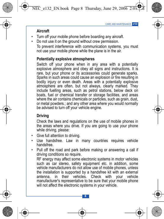 8CARE AND MAINTENANCE e132Aircraft&bull; Turn off your mobile phone before boarding any aircraft.&bull; Do not use it on the ground without crew permission.To prevent interference with communication systems, you mustnot use your mobile phone while the plane is in the air.Potentially explosive atmospheresSwitch off your phone when in any area with a potentiallyexplosive atmosphere and obey all signs and instructions. It israre, but your phone or its accessories could generate sparks.Sparks in such areas could cause an explosion or fire resulting inbodily injury or even death. Areas with a potentially explosiveatmosphere are often, but not always, clearly marked. Theyinclude fuelling areas, such as petrol stations, below deck onboats, fuel or chemical transfer or storage facilities, and areaswhere the air contains chemicals or particles, such as grain, dust,or metal powders.; and any other area where you would normallybe advised to turn off your vehicle engine.DrivingCheck the laws and regulations on the use of mobile phones inthe areas where you drive. If you are going to use your phonewhile driving, please:&bull; Give full attention to driving.&bull; Use handsfree. Law in many countries requires vehiclehandsfree.&bull; Pull off the road and park before making or answering a call ifdriving conditions so require.RF energy may affect some electronic systems in motor vehiclessuch as car stereo, safety equipment etc. in addition, somevehicle manufacturers do not allow use of mobile phones, unlessthe installation is supported by a handsfree kit with an externalantenna, in their vehicles. Check with your vehiclemanufacturer's representative to be sure that your mobile phonewill not affect the electronic systems in your vehicle.NEC_e132_EN.book  Page 8  Thursday, June 29, 2006  2:01 PM