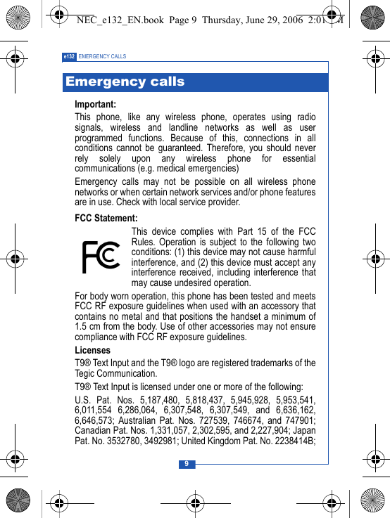 9e132 EMERGENCY CALLSImportant:This phone, like any wireless phone, operates using radiosignals, wireless and landline networks as well as userprogrammed functions. Because of this, connections in allconditions cannot be guaranteed. Therefore, you should neverrely solely upon any wireless phone for essentialcommunications (e.g. medical emergencies)Emergency calls may not be possible on all wireless phonenetworks or when certain network services and/or phone featuresare in use. Check with local service provider.FCC Statement:This device complies with Part 15 of the FCCRules. Operation is subject to the following twoconditions: (1) this device may not cause harmfulinterference, and (2) this device must accept anyinterference received, including interference thatmay cause undesired operation.For body worn operation, this phone has been tested and meetsFCC RF exposure guidelines when used with an accessory thatcontains no metal and that positions the handset a minimum of1.5 cm from the body. Use of other accessories may not ensurecompliance with FCC RF exposure guidelines.LicensesT9&reg; Text Input and the T9&reg; logo are registered trademarks of theTegic Communication.T9&reg; Text Input is licensed under one or more of the following:U.S. Pat. Nos. 5,187,480, 5,818,437, 5,945,928, 5,953,541,6,011,554 6,286,064, 6,307,548, 6,307,549, and 6,636,162,6,646,573; Australian Pat. Nos. 727539, 746674, and 747901;Canadian Pat. Nos. 1,331,057, 2,302,595, and 2,227,904; JapanPat. No. 3532780, 3492981; United Kingdom Pat. No. 2238414B;Emergency callsNEC_e132_EN.book  Page 9  Thursday, June 29, 2006  2:01 PM