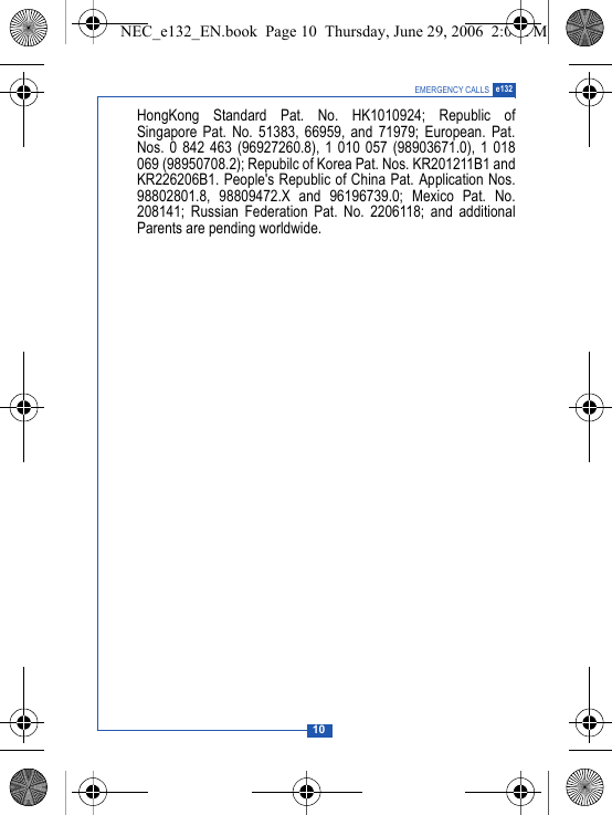 10EMERGENCY CALLS e132HongKong Standard Pat. No. HK1010924; Republic ofSingapore Pat. No. 51383, 66959, and 71979; European. Pat.Nos. 0 842 463 (96927260.8), 1 010 057 (98903671.0), 1 018069 (98950708.2); Repubilc of Korea Pat. Nos. KR201211B1 andKR226206B1. People's Republic of China Pat. Application Nos.98802801.8, 98809472.X and 96196739.0; Mexico Pat. No.208141; Russian Federation Pat. No. 2206118; and additionalParents are pending worldwide.NEC_e132_EN.book  Page 10  Thursday, June 29, 2006  2:01 PM